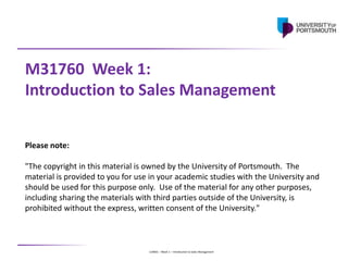 U24001 – Week 1 – Introduction to Sales Management
M31760 Week 1:
Introduction to Sales Management
Please note:
"The copyright in this material is owned by the University of Portsmouth. The
material is provided to you for use in your academic studies with the University and
should be used for this purpose only. Use of the material for any other purposes,
including sharing the materials with third parties outside of the University, is
prohibited without the express, written consent of the University."
 