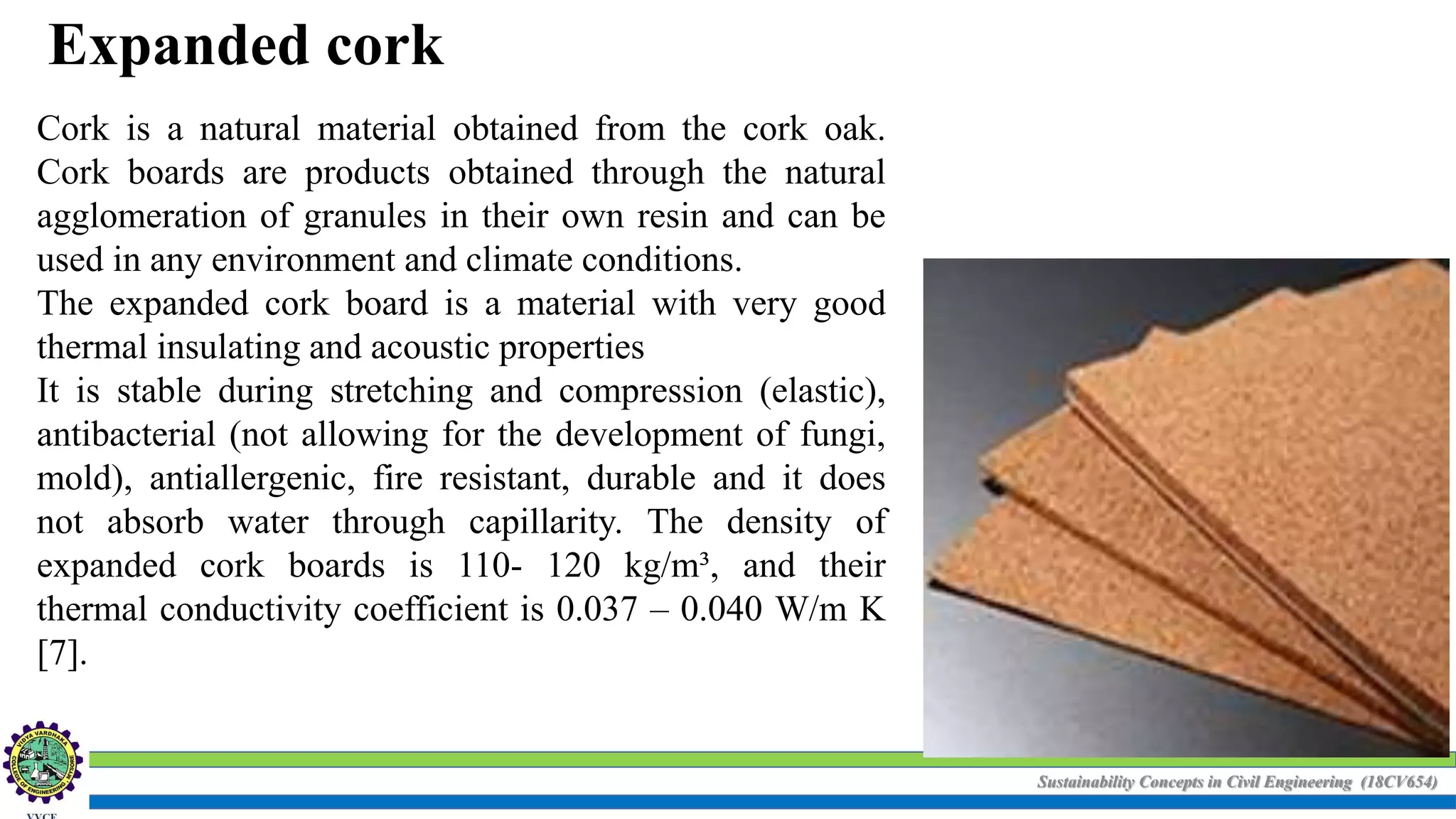 Sustainability Concepts in Civil Engineering (18CV654)
Expanded cork
Cork is a natural material obtained from the cork oak.
Cork boards are products obtained through the natural
agglomeration of granules in their own resin and can be
used in any environment and climate conditions.
The expanded cork board is a material with very good
thermal insulating and acoustic properties
It is stable during stretching and compression (elastic),
antibacterial (not allowing for the development of fungi,
mold), antiallergenic, fire resistant, durable and it does
not absorb water through capillarity. The density of
expanded cork boards is 110- 120 kg/m³, and their
thermal conductivity coefficient is 0.037 – 0.040 W/m K
[7].
 