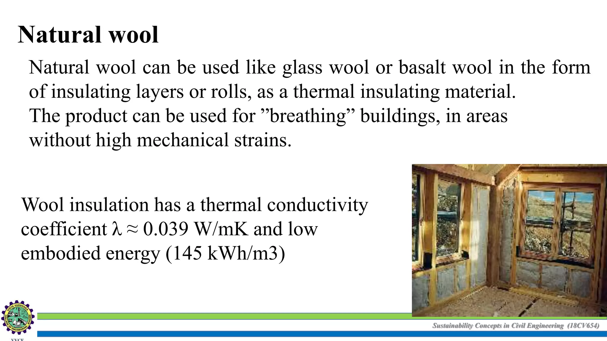 Sustainability Concepts in Civil Engineering (18CV654)
Natural wool
Natural wool can be used like glass wool or basalt wool in the form
of insulating layers or rolls, as a thermal insulating material.
The product can be used for ”breathing” buildings, in areas
without high mechanical strains.
Wool insulation has a thermal conductivity
coefficient λ ≈ 0.039 W/mK and low
embodied energy (145 kWh/m3)
 