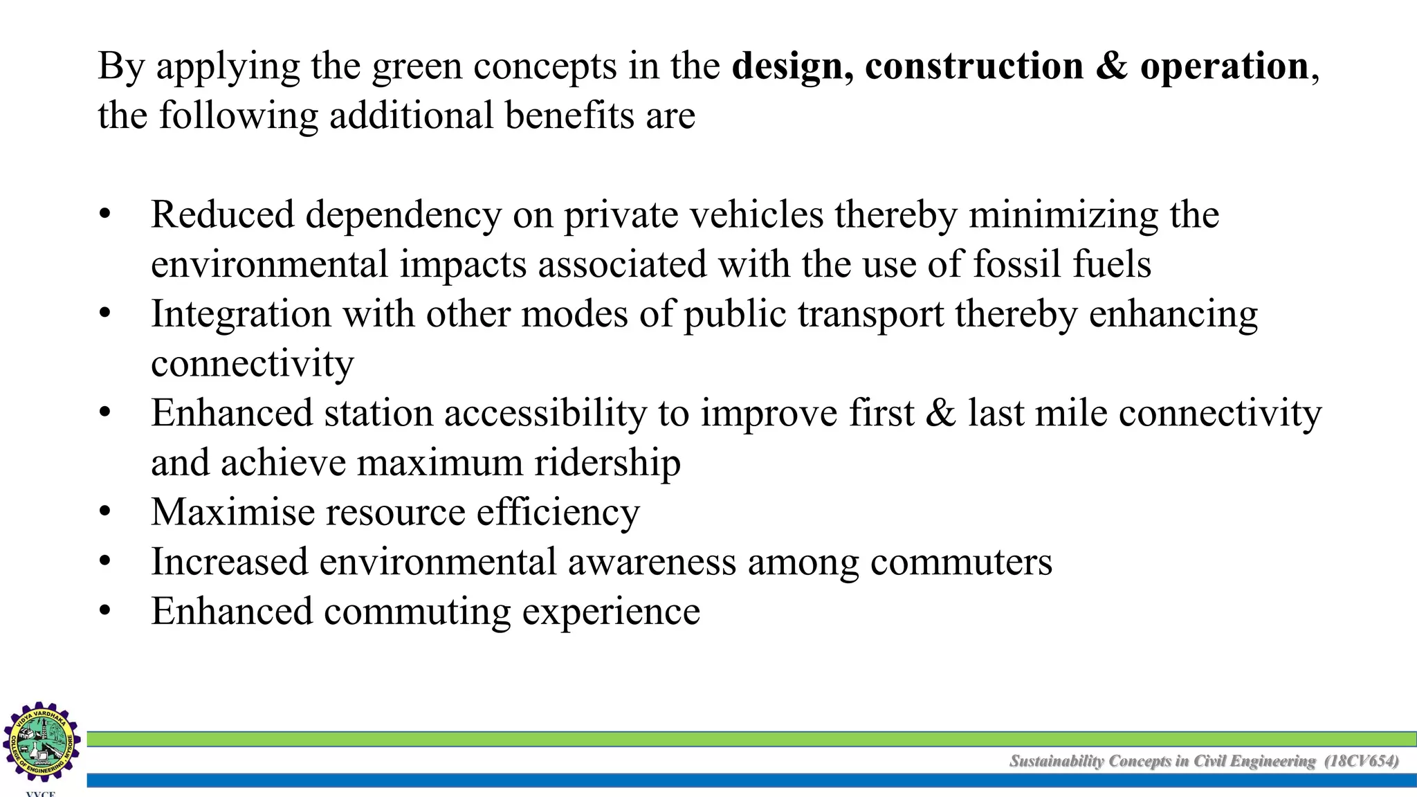 Sustainability Concepts in Civil Engineering (18CV654)
By applying the green concepts in the design, construction & operation,
the following additional benefits are
• Reduced dependency on private vehicles thereby minimizing the
environmental impacts associated with the use of fossil fuels
• Integration with other modes of public transport thereby enhancing
connectivity
• Enhanced station accessibility to improve first & last mile connectivity
and achieve maximum ridership
• Maximise resource efficiency
• Increased environmental awareness among commuters
• Enhanced commuting experience
 