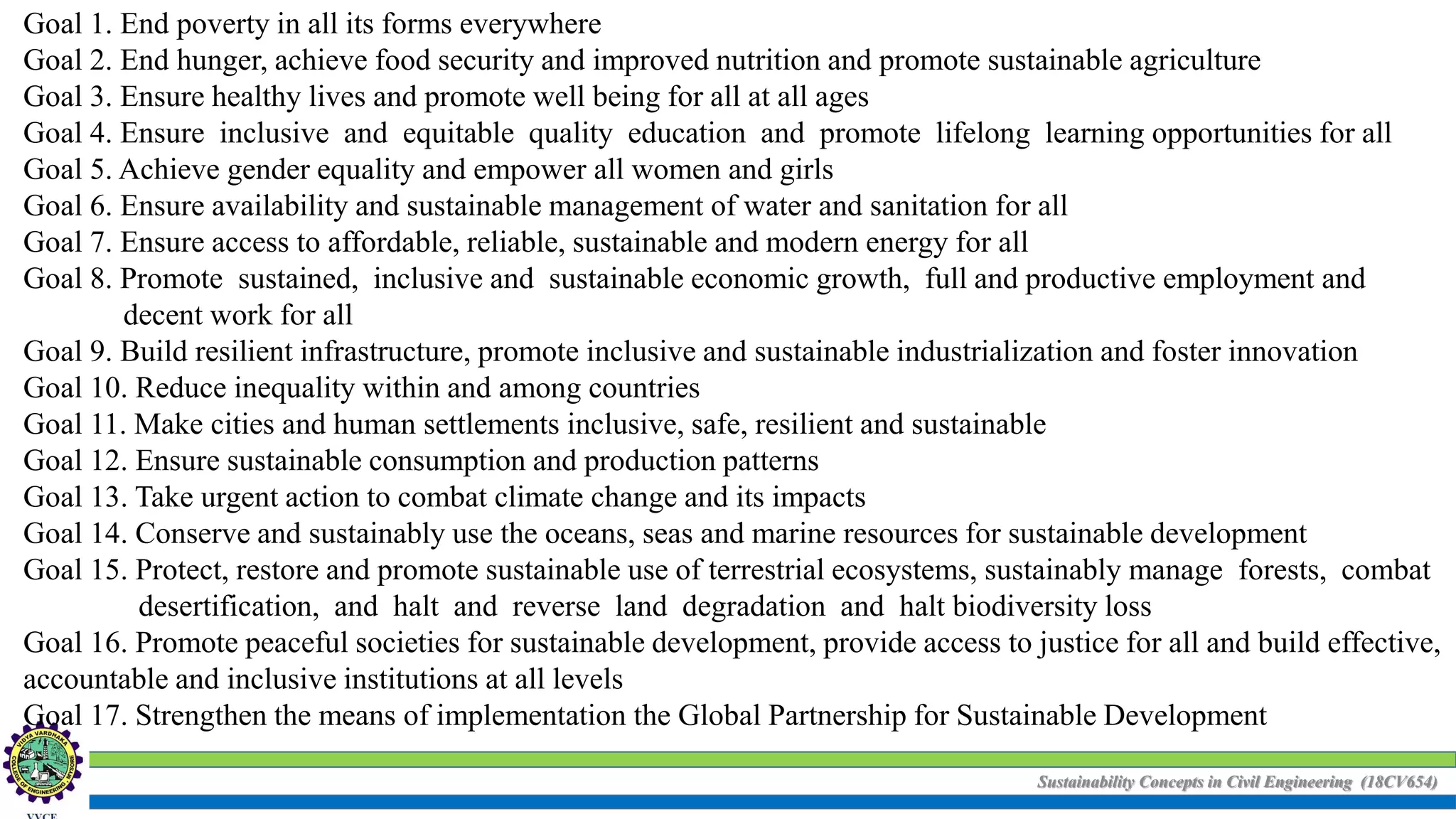 Sustainability Concepts in Civil Engineering (18CV654)
Goal 1. End poverty in all its forms everywhere
Goal 2. End hunger, achieve food security and improved nutrition and promote sustainable agriculture
Goal 3. Ensure healthy lives and promote well being for all at all ages
Goal 4. Ensure inclusive and equitable quality education and promote lifelong learning opportunities for all
Goal 5. Achieve gender equality and empower all women and girls
Goal 6. Ensure availability and sustainable management of water and sanitation for all
Goal 7. Ensure access to affordable, reliable, sustainable and modern energy for all
Goal 8. Promote sustained, inclusive and sustainable economic growth, full and productive employment and
decent work for all
Goal 9. Build resilient infrastructure, promote inclusive and sustainable industrialization and foster innovation
Goal 10. Reduce inequality within and among countries
Goal 11. Make cities and human settlements inclusive, safe, resilient and sustainable
Goal 12. Ensure sustainable consumption and production patterns
Goal 13. Take urgent action to combat climate change and its impacts
Goal 14. Conserve and sustainably use the oceans, seas and marine resources for sustainable development
Goal 15. Protect, restore and promote sustainable use of terrestrial ecosystems, sustainably manage forests, combat
desertification, and halt and reverse land degradation and halt biodiversity loss
Goal 16. Promote peaceful societies for sustainable development, provide access to justice for all and build effective,
accountable and inclusive institutions at all levels
Goal 17. Strengthen the means of implementation the Global Partnership for Sustainable Development
 