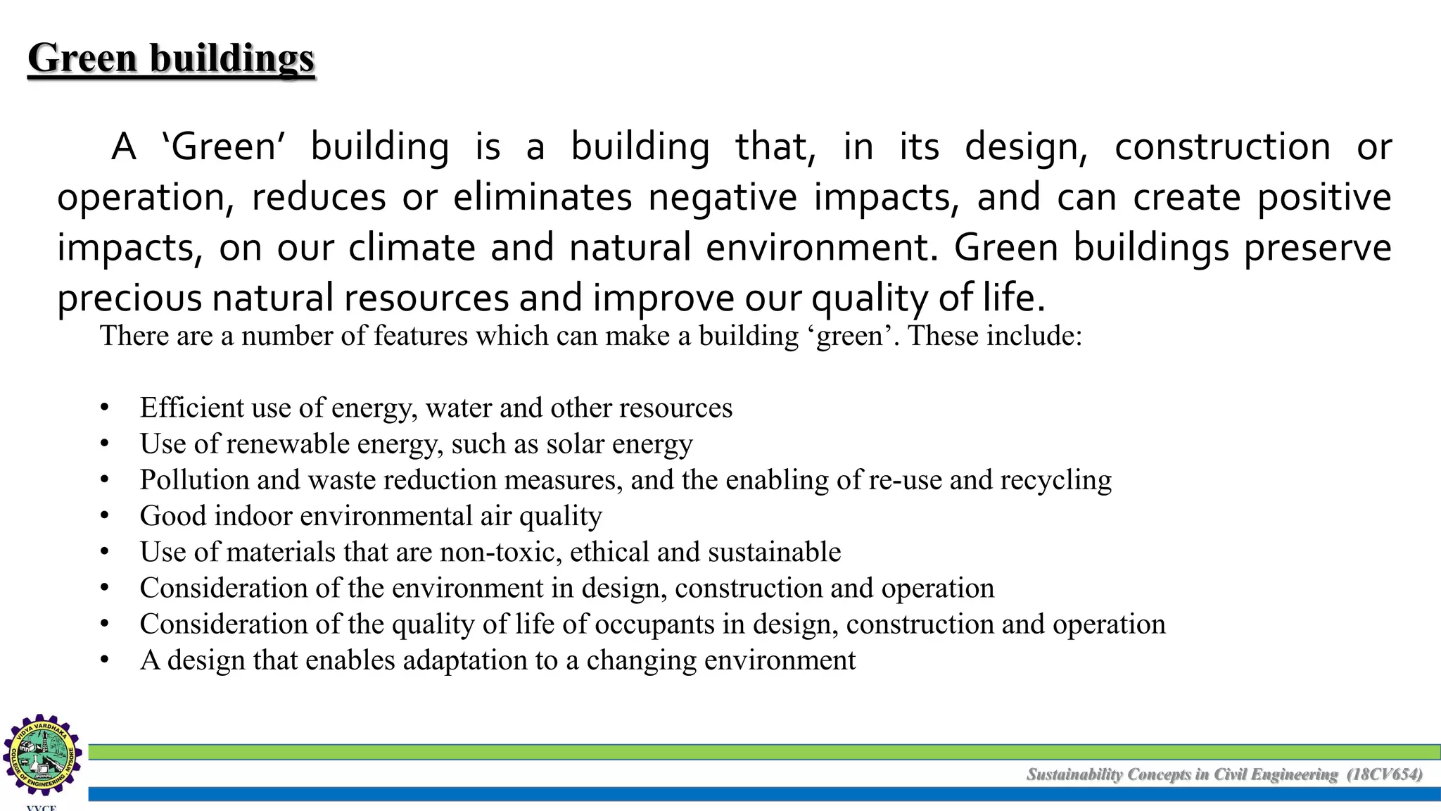Sustainability Concepts in Civil Engineering (18CV654)
Green buildings
A ‘Green’ building is a building that, in its design, construction or
operation, reduces or eliminates negative impacts, and can create positive
impacts, on our climate and natural environment. Green buildings preserve
precious natural resources and improve our quality of life.
There are a number of features which can make a building ‘green’. These include:
• Efficient use of energy, water and other resources
• Use of renewable energy, such as solar energy
• Pollution and waste reduction measures, and the enabling of re-use and recycling
• Good indoor environmental air quality
• Use of materials that are non-toxic, ethical and sustainable
• Consideration of the environment in design, construction and operation
• Consideration of the quality of life of occupants in design, construction and operation
• A design that enables adaptation to a changing environment
 