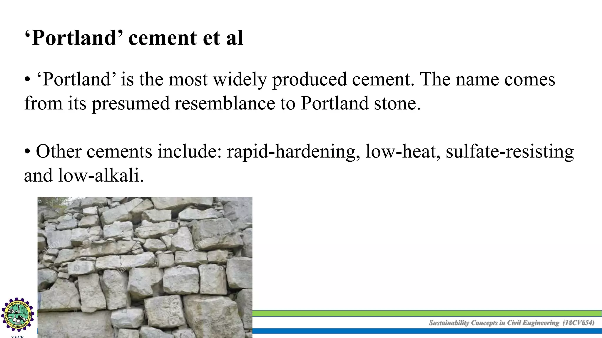 Sustainability Concepts in Civil Engineering (18CV654)
‘Portland’ cement et al
• ‘Portland’ is the most widely produced cement. The name comes
from its presumed resemblance to Portland stone.
• Other cements include: rapid-hardening, low-heat, sulfate-resisting
and low-alkali.
 