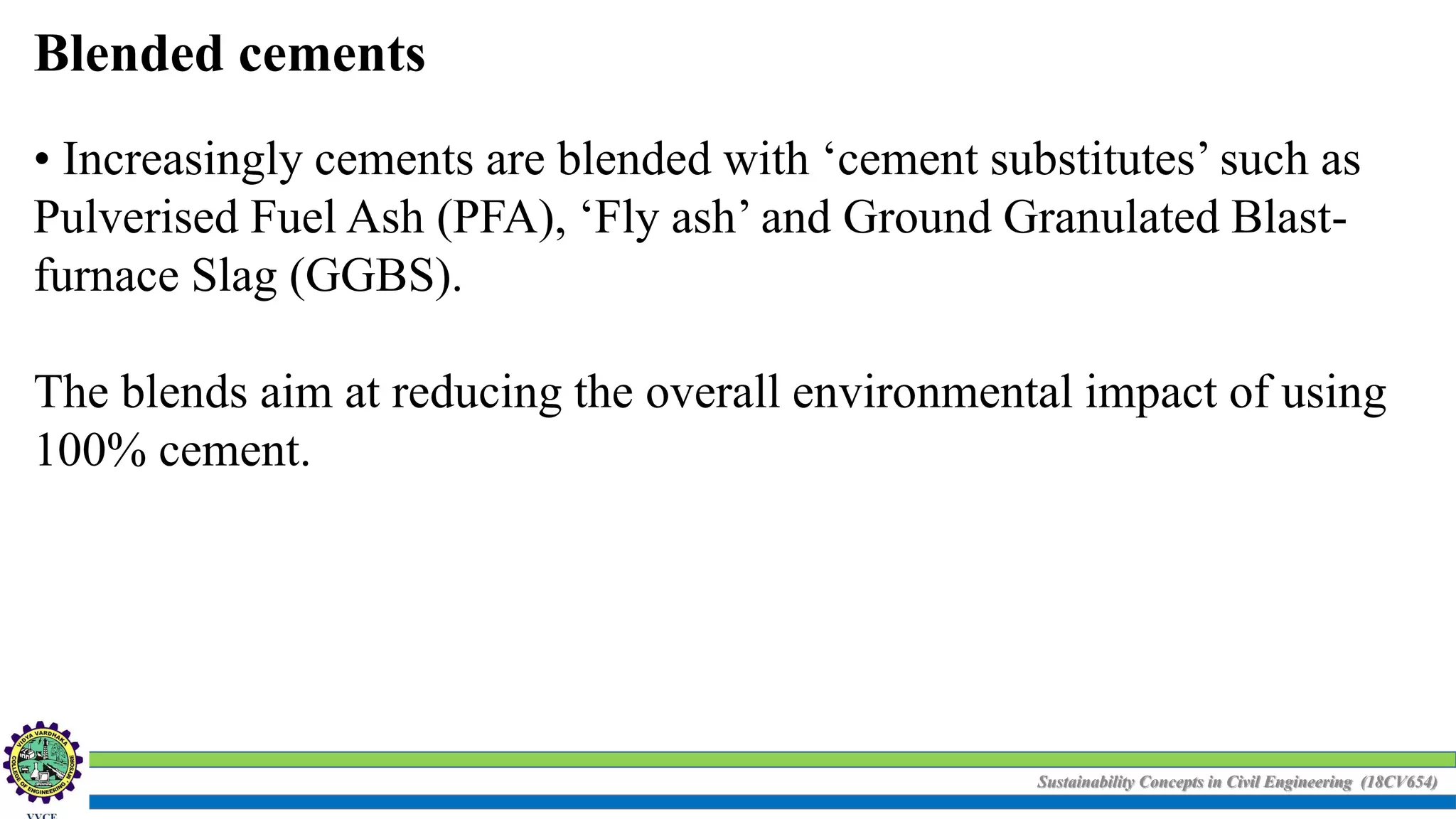 Sustainability Concepts in Civil Engineering (18CV654)
Blended cements
• Increasingly cements are blended with ‘cement substitutes’ such as
Pulverised Fuel Ash (PFA), ‘Fly ash’ and Ground Granulated Blast-
furnace Slag (GGBS).
The blends aim at reducing the overall environmental impact of using
100% cement.
 