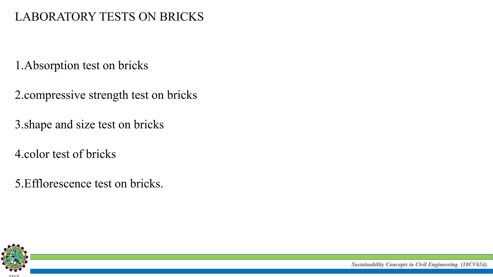 Sustainability Concepts in Civil Engineering (18CV654)
LABORATORY TESTS ON BRICKS
1.Absorption test on bricks
2.compressive strength test on bricks
3.shape and size test on bricks
4.color test of bricks
5.Efflorescence test on bricks.
 