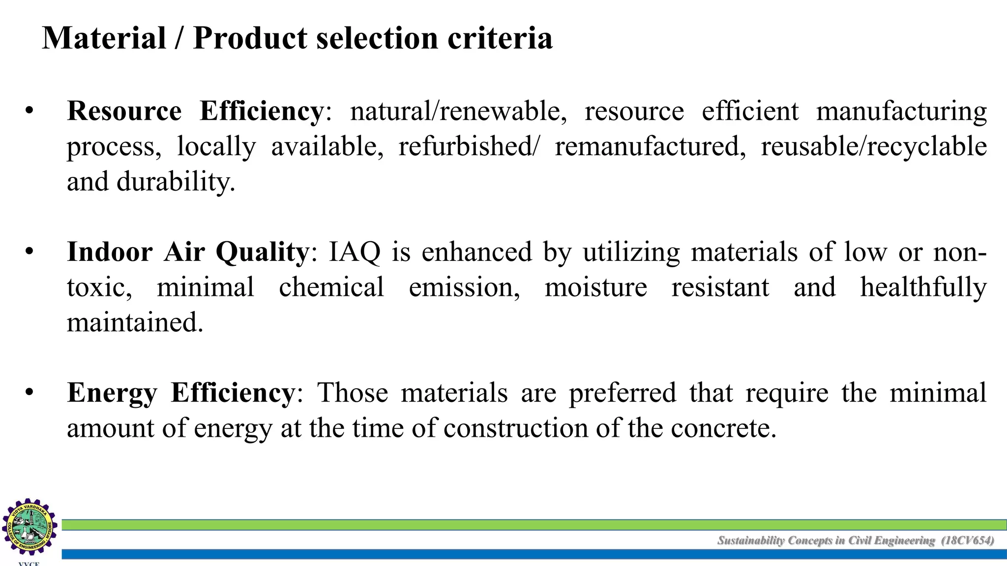 Sustainability Concepts in Civil Engineering (18CV654)
Material / Product selection criteria
• Resource Efficiency: natural/renewable, resource efficient manufacturing
process, locally available, refurbished/ remanufactured, reusable/recyclable
and durability.
• Indoor Air Quality: IAQ is enhanced by utilizing materials of low or non-
toxic, minimal chemical emission, moisture resistant and healthfully
maintained.
• Energy Efficiency: Those materials are preferred that require the minimal
amount of energy at the time of construction of the concrete.
 