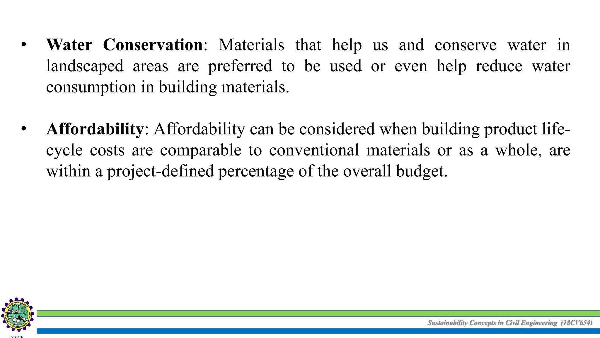 Sustainability Concepts in Civil Engineering (18CV654)
• Water Conservation: Materials that help us and conserve water in
landscaped areas are preferred to be used or even help reduce water
consumption in building materials.
• Affordability: Affordability can be considered when building product life-
cycle costs are comparable to conventional materials or as a whole, are
within a project-defined percentage of the overall budget.
 