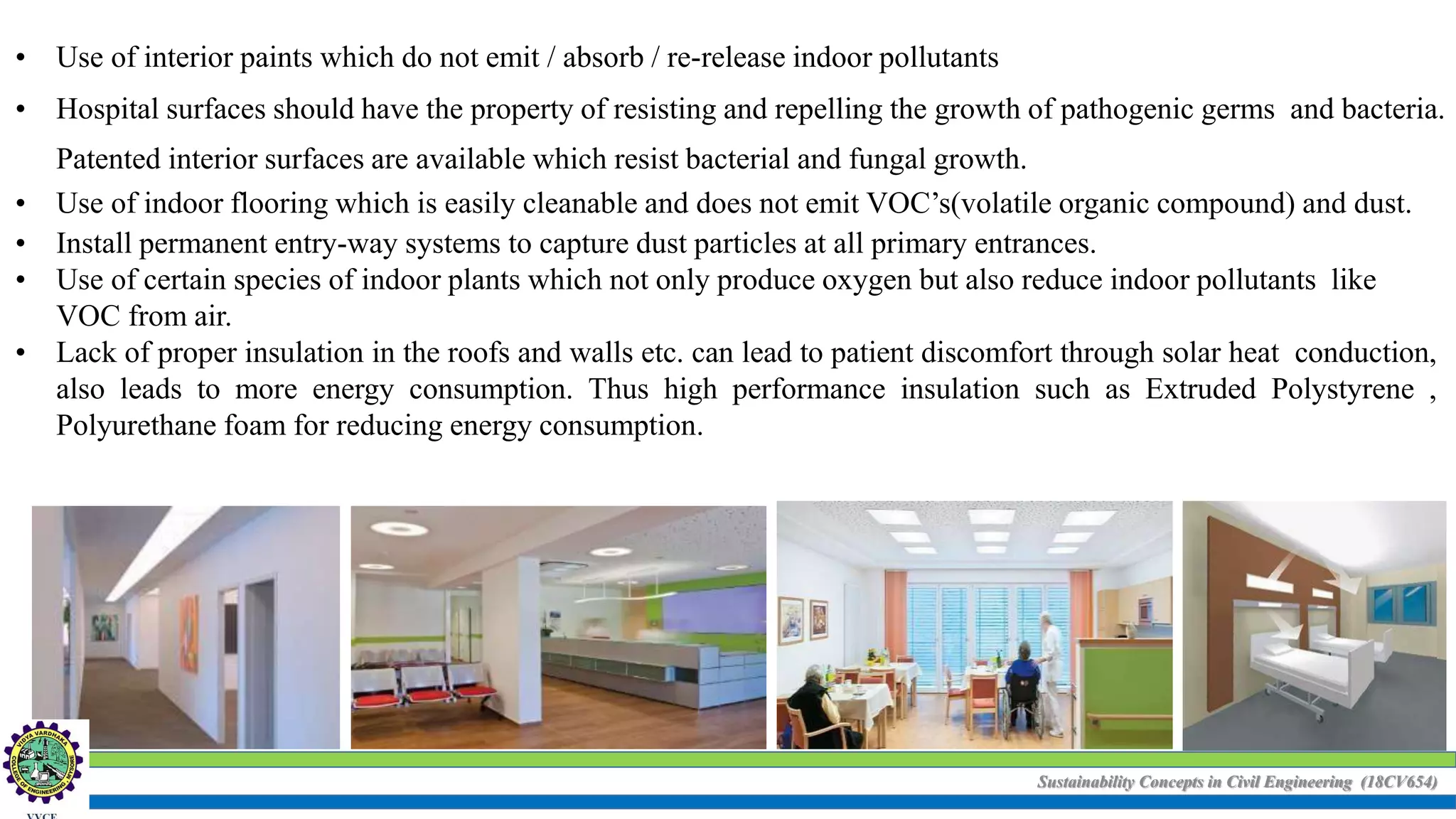 Sustainability Concepts in Civil Engineering (18CV654)
• Use of interior paints which do not emit / absorb / re-release indoor pollutants
• Hospital surfaces should have the property of resisting and repelling the growth of pathogenic germs and bacteria.
Patented interior surfaces are available which resist bacterial and fungal growth.
• Use of indoor flooring which is easily cleanable and does not emit VOC’s(volatile organic compound) and dust.
• Install permanent entry-way systems to capture dust particles at all primary entrances.
• Use of certain species of indoor plants which not only produce oxygen but also reduce indoor pollutants like
VOC from air.
• Lack of proper insulation in the roofs and walls etc. can lead to patient discomfort through solar heat conduction,
also leads to more energy consumption. Thus high performance insulation such as Extruded Polystyrene ,
Polyurethane foam for reducing energy consumption.
 