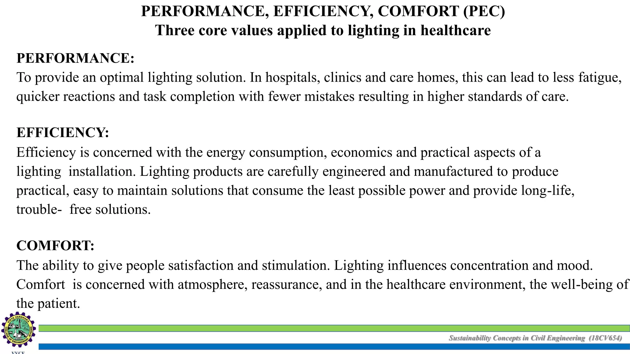 Sustainability Concepts in Civil Engineering (18CV654)
PERFORMANCE, EFFICIENCY, COMFORT (PEC)
Three core values applied to lighting in healthcare
PERFORMANCE:
To provide an optimal lighting solution. In hospitals, clinics and care homes, this can lead to less fatigue,
quicker reactions and task completion with fewer mistakes resulting in higher standards of care.
EFFICIENCY:
Efficiency is concerned with the energy consumption, economics and practical aspects of a
lighting installation. Lighting products are carefully engineered and manufactured to produce
practical, easy to maintain solutions that consume the least possible power and provide long-life,
trouble- free solutions.
COMFORT:
The ability to give people satisfaction and stimulation. Lighting influences concentration and mood.
Comfort is concerned with atmosphere, reassurance, and in the healthcare environment, the well-being of
the patient.
 