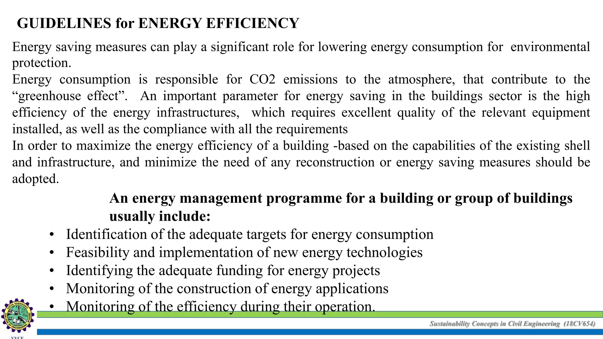 Sustainability Concepts in Civil Engineering (18CV654)
GUIDELINES for ENERGY EFFICIENCY
Energy saving measures can play a significant role for lowering energy consumption for environmental
protection.
Energy consumption is responsible for CO2 emissions to the atmosphere, that contribute to the
“greenhouse effect”. An important parameter for energy saving in the buildings sector is the high
efficiency of the energy infrastructures, which requires excellent quality of the relevant equipment
installed, as well as the compliance with all the requirements
In order to maximize the energy efficiency of a building -based on the capabilities of the existing shell
and infrastructure, and minimize the need of any reconstruction or energy saving measures should be
adopted.
An energy management programme for a building or group of buildings
usually include:
• Identification of the adequate targets for energy consumption
• Feasibility and implementation of new energy technologies
• Identifying the adequate funding for energy projects
• Monitoring of the construction of energy applications
• Monitoring of the efficiency during their operation.
 