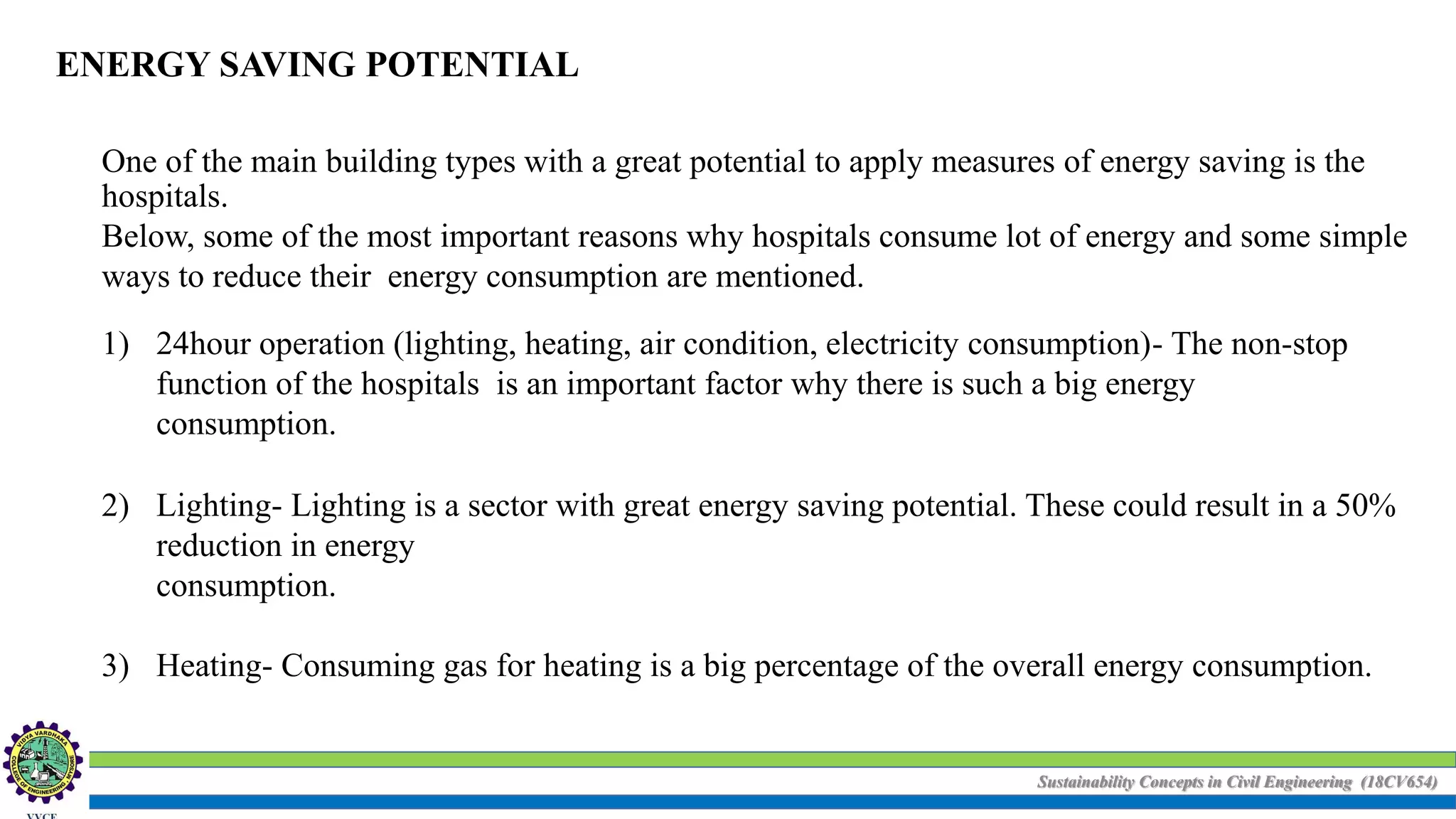 Sustainability Concepts in Civil Engineering (18CV654)
ENERGY SAVING POTENTIAL
One of the main building types with a great potential to apply measures of energy saving is the
hospitals.
Below, some of the most important reasons why hospitals consume lot of energy and some simple
ways to reduce their energy consumption are mentioned.
1) 24hour operation (lighting, heating, air condition, electricity consumption)- The non-stop
function of the hospitals is an important factor why there is such a big energy
consumption.
2) Lighting- Lighting is a sector with great energy saving potential. These could result in a 50%
reduction in energy
consumption.
3) Heating- Consuming gas for heating is a big percentage of the overall energy consumption.
 