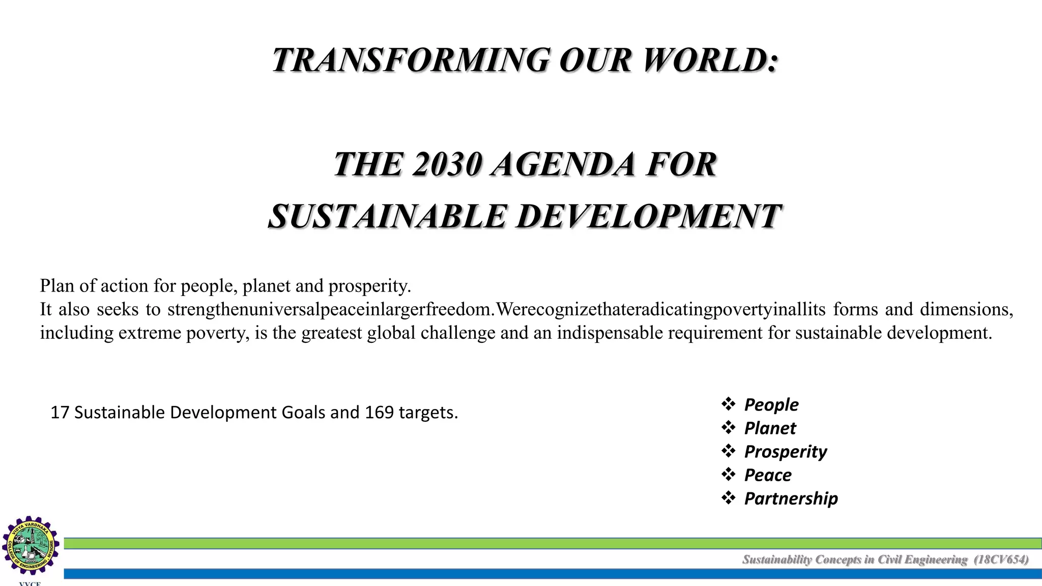 Sustainability Concepts in Civil Engineering (18CV654)
TRANSFORMING OUR WORLD:
THE 2030 AGENDA FOR
SUSTAINABLE DEVELOPMENT
Plan of action for people, planet and prosperity.
It also seeks to strengthenuniversalpeaceinlargerfreedom.Werecognizethateradicatingpovertyinallits forms and dimensions,
including extreme poverty, is the greatest global challenge and an indispensable requirement for sustainable development.
17 Sustainable Development Goals and 169 targets.  People
 Planet
 Prosperity
 Peace
 Partnership
 