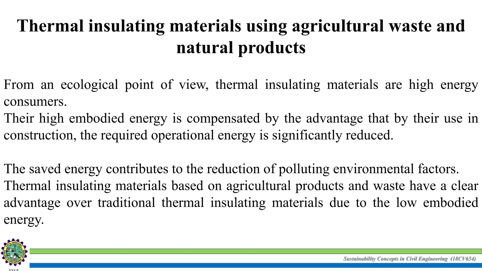 Sustainability Concepts in Civil Engineering (18CV654)
Thermal insulating materials using agricultural waste and
natural products
From an ecological point of view, thermal insulating materials are high energy
consumers.
Their high embodied energy is compensated by the advantage that by their use in
construction, the required operational energy is significantly reduced.
The saved energy contributes to the reduction of polluting environmental factors.
Thermal insulating materials based on agricultural products and waste have a clear
advantage over traditional thermal insulating materials due to the low embodied
energy.
 