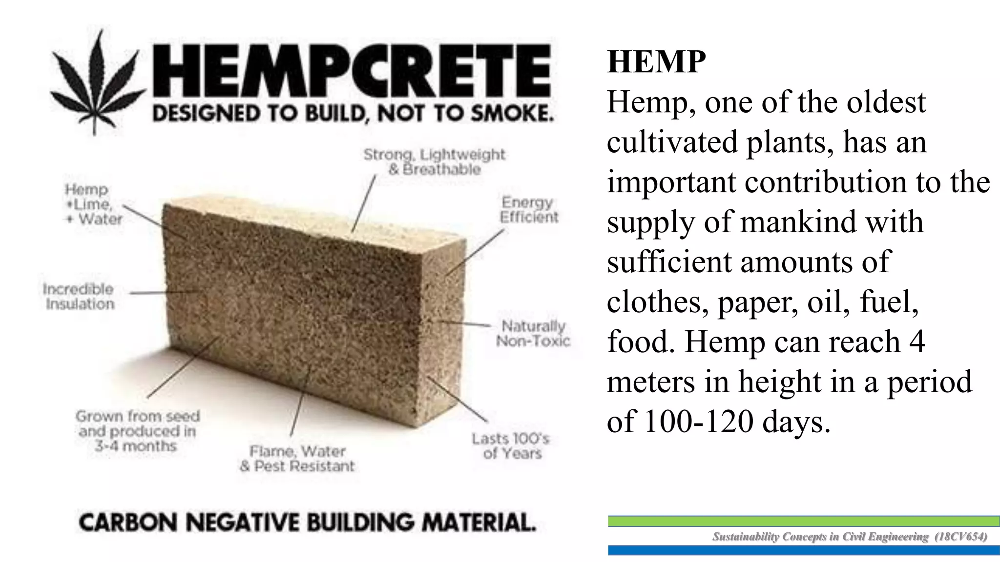 Sustainability Concepts in Civil Engineering (18CV654)
HEMP
Hemp, one of the oldest
cultivated plants, has an
important contribution to the
supply of mankind with
sufficient amounts of
clothes, paper, oil, fuel,
food. Hemp can reach 4
meters in height in a period
of 100-120 days.
 