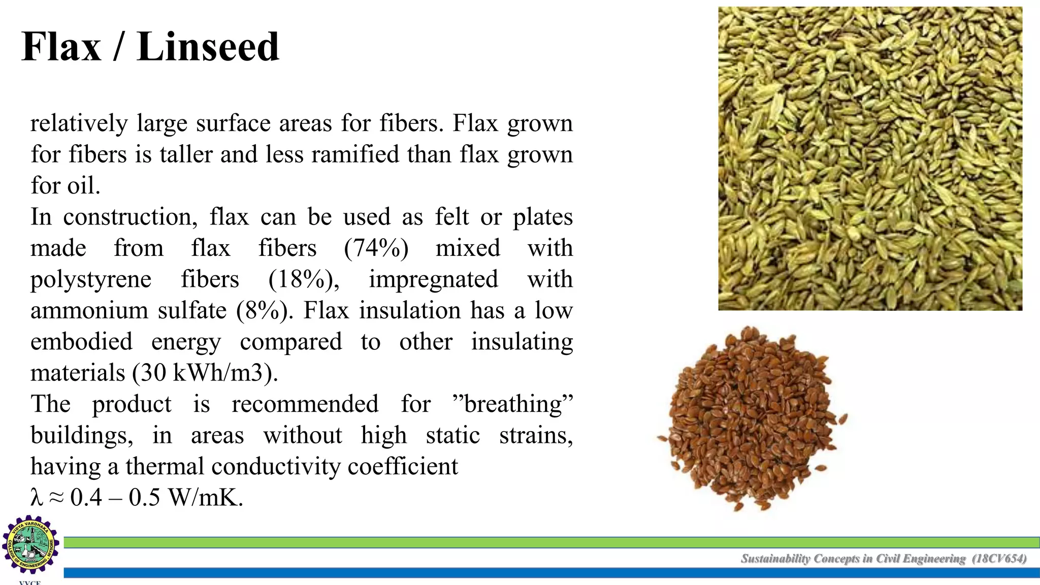 Sustainability Concepts in Civil Engineering (18CV654)
Flax / Linseed
relatively large surface areas for fibers. Flax grown
for fibers is taller and less ramified than flax grown
for oil.
In construction, flax can be used as felt or plates
made from flax fibers (74%) mixed with
polystyrene fibers (18%), impregnated with
ammonium sulfate (8%). Flax insulation has a low
embodied energy compared to other insulating
materials (30 kWh/m3).
The product is recommended for ”breathing”
buildings, in areas without high static strains,
having a thermal conductivity coefficient
λ ≈ 0.4 – 0.5 W/mK.
 