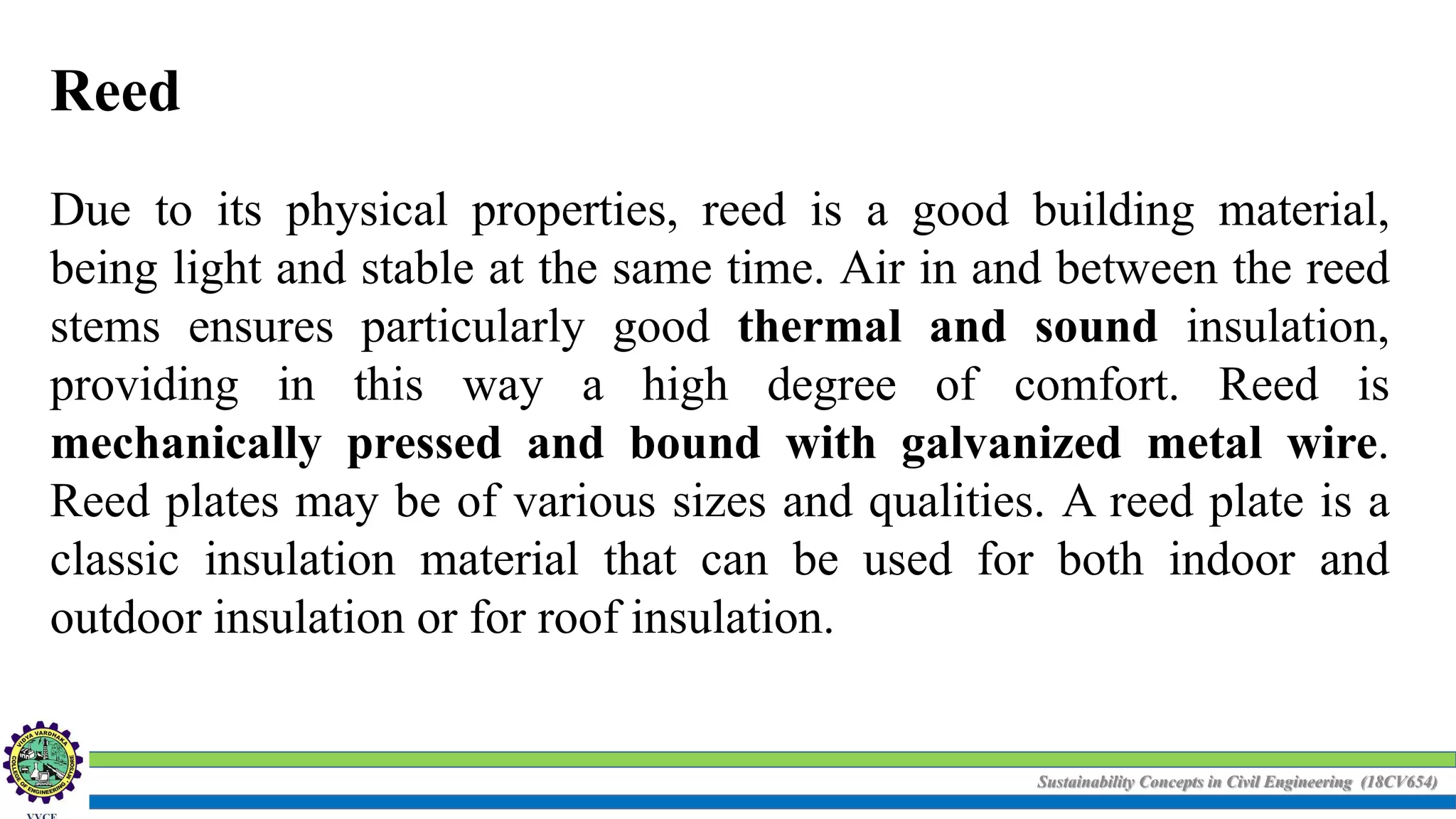 Sustainability Concepts in Civil Engineering (18CV654)
Reed
Due to its physical properties, reed is a good building material,
being light and stable at the same time. Air in and between the reed
stems ensures particularly good thermal and sound insulation,
providing in this way a high degree of comfort. Reed is
mechanically pressed and bound with galvanized metal wire.
Reed plates may be of various sizes and qualities. A reed plate is a
classic insulation material that can be used for both indoor and
outdoor insulation or for roof insulation.
 