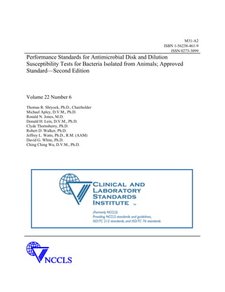 M31-A2
                                                         ISBN 1-56238-461-9
                                                            ISSN 0273-3099
Performance Standards for Antimicrobial Disk and Dilution
Susceptibility Tests for Bacteria Isolated from Animals; Approved
Standard—Second Edition



Volume 22 Number 6
Thomas R. Shryock, Ph.D., Chairholder
Michael Apley, D.V.M., Ph.D.
Ronald N. Jones, M.D.
Donald H. Lein, D.V.M., Ph.D.
Clyde Thornsberry, Ph.D.
Robert D. Walker, Ph.D.
Jeffrey L. Watts, Ph.D., R.M. (AAM)
David G. White, Ph.D.
Ching Ching Wu, D.V.M., Ph.D.