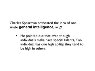 Charles Spearman advocated the idea of one,
single general intelligence, or g.

   • He pointed out that even though
     individuals make have special talents, if an
     individual has one high ability, they tend to
     be high in others.
 