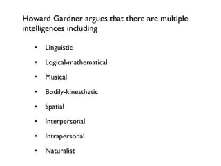 Howard Gardner argues that there are multiple
intelligences including

   •   Linguistic

   •   Logical-mathematical

   •   Musical

   •   Bodily-kinesthetic

   •   Spatial

   •   Interpersonal

   •   Intrapersonal

   •   Naturalist
 