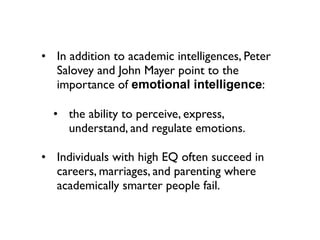 • In addition to academic intelligences, Peter
  Salovey and John Mayer point to the
  importance of emotional intelligence:

  • the ability to perceive, express,
    understand, and regulate emotions.

• Individuals with high EQ often succeed in
  careers, marriages, and parenting where
  academically smarter people fail.
 