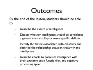 Outcomes
By the end of the lesson, students should be able
to
   –   Describe the nature of intelligence
   –   Discuss whether intelligence should be considered
       a general mental ability or many speciﬁc abilities
   –   Identify the factors associated with creativity, and
       describe the relationship between creativity and
       intelligence
   –   Describe efforts to correlate intelligence with
       brain anatomy, brain functioning , and cognitive
       processing speed.
 