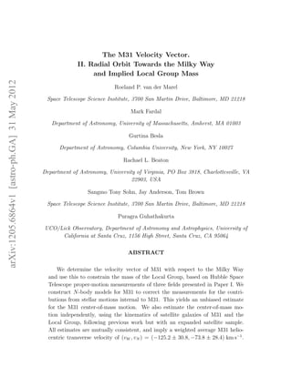 The M31 Velocity Vector.
                                                            II. Radial Orbit Towards the Milky Way
                                                                 and Implied Local Group Mass
arXiv:1205.6864v1 [astro-ph.GA] 31 May 2012




                                                                           Roeland P. van der Marel

                                               Space Telescope Science Institute, 3700 San Martin Drive, Baltimore, MD 21218

                                                                                  Mark Fardal

                                                 Department of Astronomy, University of Massachusetts, Amherst, MA 01003

                                                                                 Gurtina Besla

                                                    Department of Astronomy, Columbia University, New York, NY 10027

                                                                               Rachael L. Beaton

                                              Department of Astronomy, University of Virginia, PO Box 3818, Charlottesville, VA
                                                                                22903, USA

                                                                Sangmo Tony Sohn, Jay Anderson, Tom Brown

                                               Space Telescope Science Institute, 3700 San Martin Drive, Baltimore, MD 21218

                                                                             Puragra Guhathakurta

                                              UCO/Lick Observatory, Department of Astronomy and Astrophysics, University of
                                                   California at Santa Cruz, 1156 High Street, Santa Cruz, CA 95064

                                                                                 ABSTRACT

                                                    We determine the velocity vector of M31 with respect to the Milky Way
                                                and use this to constrain the mass of the Local Group, based on Hubble Space
                                                Telescope proper-motion measurements of three ﬁelds presented in Paper I. We
                                                construct N-body models for M31 to correct the measurements for the contri-
                                                butions from stellar motions internal to M31. This yields an unbiased estimate
                                                for the M31 center-of-mass motion. We also estimate the center-of-mass mo-
                                                tion independently, using the kinematics of satellite galaxies of M31 and the
                                                Local Group, following previous work but with an expanded satellite sample.
                                                All estimates are mutually consistent, and imply a weighted average M31 helio-
                                                centric transverse velocity of (vW , vN ) = (−125.2 ± 30.8, −73.8 ± 28.4) km s−1 .
 
