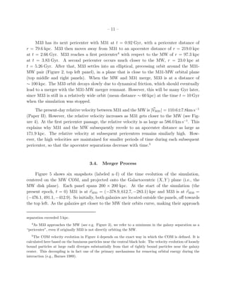 – 11 –


     M33 has its next pericenter with M31 at t = 0.92 Gyr, with a pericenter distance of
r = 79.6 kpc. M33 then moves away from M31 to an apocenter distance of r = 219.0 kpc
at t = 2.66 Gyr. M33 reaches a ﬁrst pericenter4 with respect to the MW of r = 97.3 kpc
at t = 3.83 Gyr. A second pericenter occurs much closer to the MW, r = 23.0 kpc at
t = 5.26 Gyr. After that, M33 settles into an elliptical, precessing orbit around the M31-
MW pair (Figure 2, top left panel), in a plane that is close to the M31-MW orbital plane
(top middle and right panels). When the MW and M31 merge, M33 is at a distance of
∼ 100 kpc. The M33 orbit decays slowly due to dynamical friction, which should eventually
lead to a merger with the M31-MW merger remnant. However, this will be many Gyr later,
since M33 is still in a relatively wide orbit (mean distance ∼ 60 kpc) at the time t = 10 Gyr
when the simulation was stopped.
     The present-day relative velocity between M31 and the MW is |VM31| = 110.6±7.8km s−1
(Paper II). However, the relative velocity increases as M31 gets closer to the MW (see Fig-
ure 4). At the ﬁrst pericenter passage, the relative velocity is as large as 586.0 km s−1 . This
explains why M31 and the MW subsequently recede to an apocenter distance as large as
171.9 kpc. The relative velocity at subsequent pericenters remains similarly high. How-
ever, the high velocities are maintained for smaller periods of time during each subsequent
pericenter, so that the apocenter separations decrease with time.5



                                        3.4.    Merger Process

     Figure 5 shows six snapshots (labeled a–f) of the time evolution of the simulation,
centered on the MW COM, and projected onto the Galactocentric (X, Y ) plane (i.e., the
MW disk plane). Each panel spans 200 × 200 kpc. At the start of the simulation (the
present epoch, t = 0) M31 is at rM31 = (−378.9, 612.7, −283.1) kpc and M33 is at rM33 =
(−476.1, 491.1, −412.9). So initially, both galaxies are located outside the panels, oﬀ towards
the top left. As the galaxies get closer to the MW their orbits curve, making their approach


separation exceeded 5 kpc.
   4
    As M33 approaches the MW (see e.g. Figure 3), we refer to a minimum in the galaxy separation as a
“pericenter”, even if originally M33 is not directly orbiting the MW.
   5
    The COM velocity evolution in Figure 4 depends on the exact way in which the COM is deﬁned. It is
calculated here based on the luminous particles near the central black hole. The velocity evolution of loosely
bound particles at large radii diverges substantially from that of tightly bound particles near the galaxy
center. This decoupling is in fact one of the primary mechanisms for removing orbital energy during the
interaction (e.g., Barnes 1989).
 