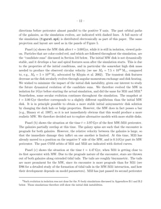 – 12 –


directions before pericenter almost parallel to the positive Y -axis. The past orbital paths
of the galaxies, as the simulation evolves, are indicated with dashed lines. A full movie of
the simulation (figure5.mp4) is distributed electronically as part of this paper. The same
projection and layout are used as in the panels of Figure 5.
     Panel (a) shows the MW disk after t = 3.00Gyr, while it is still in isolation, viewed pole-
on. Particles that are color-coded red, and which are followed throughout the simulation, are
the “candidate suns” discussed in Section 3.6 below. The initial MW disk is not dynamically
stable, and it develops a bar and spiral features soon after the simulation starts. This is due
to the properties of the initial conditions, and in particular the somewhat high disk mass
needed to produce the observed circular velocity (we use Md = 7.5 × 1010 M⊙ , compared
to, e.g., Md = 5 × 1010 M⊙ advocated by Klypin et al. 2002). The transient disk features
decrease as the disk secularly evolves through angular momentum exchange and disk heating.
We wished to minimize the impact of the initial disk instability, given our interest to study
the future dynamical evolution of the candidate suns. We therefore evolved the MW in
isolation for 1Gyr before starting the actual simulation, and did the same for M31 and M33.6
Nonetheless, some secular evolution continues throughout the simulation. The snapshot at
t = 3.00 Gyr therefore corresponds to a slightly diﬀerent equilibrium than the initial MW
disk. It is in principle possible to obtain a more stable initial axisymmetric disk solution
by changing the dark halo or bulge properties. However, the MW does in fact posses a bar
(e.g., Binney et al. 1997), so it is not immediately obvious that this would produce a more
realistic MW. We therefore decided not to explore alternative models with more stable disks.
     Panel (b) shows the situation at the time t = 3.97 Gyr of the ﬁrst MW-M31 pericenter.
The galaxies partially overlap at this time. The galaxy spins are such that the encounter is
prograde for both galaxies. However, the relative velocity between the galaxies is large, so
that the immediate damage they inﬂict on one another is limited. At this time, M33 has
already moved to a position on the negative Y side of the MW, and is 0.14 Gyr past its MW
pericenter. The past COM orbits of M31 and M33 are indicated with dotted curves.
     Panel (c) shows the situation at the time t = 4.47 Gyr, when M31 is getting close to
its ﬁrst apocenter with MW. Due to the prograde nature of the encounter, stars are thrown
out of both galaxies along extended tidal tails. The tails are roughly bisymmetric. The tails
are more prominent for the MW, since its encounter is more prograde than for M31 (see
D96 for a detailed study of the formation of tidal tails in the MW-M31 interaction, and how
their development depends on model parameters). M33 has just passed its second pericenter

   6
    Such evolution in isolation was not done for the N -body simulations discussed in Appendices B.1 and B.2
below. Those simulations therefore still show the initial disk instabilities.
 