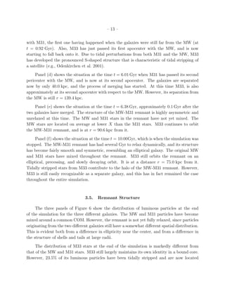 – 13 –


with M31, the ﬁrst one having happened when the galaxies were still far from the MW (at
t = 0.92 Gyr). Also, M33 has just passed its ﬁrst apocenter with the MW, and is now
starting to fall back onto it. Due to tidal perturbations from both M31 and the MW, M33
has developed the pronounced S-shaped structure that is characteristic of tidal stripping of
a satellite (e.g., Odenkirchen et al. 2001).
     Panel (d) shows the situation at the time t = 6.01 Gyr when M31 has passed its second
pericenter with the MW, and is now at its second apocenter. The galaxies are separated
now by only 40.0 kpc, and the process of merging has started. At this time M33, is also
approximately at its second apocenter with respect to the MW. However, its separation from
the MW is still r = 139.4 kpc.
    Panel (e) shows the situation at the time t = 6.38 Gyr, approximately 0.1 Gyr after the
two galaxies have merged. The structure of the MW-M31 remnant is highly asymmetric and
unrelaxed at this time. The MW and M31 stars in the remnant have not yet mixed. The
MW stars are located on average at lower X than the M31 stars. M33 continues to orbit
the MW-M31 remnant, and is at r = 90.6 kpc from it.
     Panel (f) shows the situation at the time t = 10.00Gyr, which is when the simulation was
stopped. The MW-M31 remnant has had several Gyr to relax dynamically, and its structure
has become fairly smooth and symmetric, resembling an elliptical galaxy. The original MW
and M31 stars have mixed throughout the remnant. M33 still orbits the remnant on an
elliptical, precessing, and slowly decaying orbit. It is at a distance r = 75.0 kpc from it.
Tidally stripped stars from M33 contribute to the halo of the MW-M31 remnant. However,
M33 is still easily recognizable as a separate galaxy, and this has in fact remained the case
throughout the entire simulation.



                                3.5.   Remnant Structure

     The three panels of Figure 6 show the distribution of luminous particles at the end
of the simulation for the three diﬀerent galaxies. The MW and M31 particles have become
mixed around a common COM. However, the remnant is not yet fully relaxed, since particles
originating from the two diﬀerent galaxies still have a somewhat diﬀerent spatial distribution.
This is evident both from a diﬀerence in ellipticity near the center, and from a diﬀerence in
the structure of shells and tails at large radii.
     The distribution of M33 stars at the end of the simulation is markedly diﬀerent from
that of the MW and M31 stars. M33 still largely maintains its own identity in a bound core.
However, 23.5% of its luminous particles have been tidally stripped and are now located
 