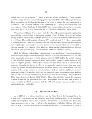 – 14 –


outside the M33 Roche radius (17.6 kpc at the end of the simulation). These stripped
particles occupy wrapped streams that populate the halo of the MW-M31 merger remnant.
These streams do not lie along the location of the orbit, primarily due to a combination of
two eﬀects. First, particles continue to be aﬀected by M33’s gravity even after they have
been stripped (Choi, Weinberg, & Katz 2007). And second, stripped stars have a velocity
component out of the orbital plane since the M33 disk is not aligned with that plane.
     Comparison of Figure 5f to 5a shows that the MW-M31 merger remnant is signiﬁcantly
more radially extended than its progenitor galaxies. Figure 7 shows the projected surface
density proﬁle of luminous MW and M31 particles in the remnant at the end of the simulation
(t = 10 Gyr). The proﬁle roughly follows an R1/4 proﬁle at radii R 1 kpc, characteristic
of elliptical galaxies. This is consistent with the large literature supporting the assertion
that roughly-equal mass mergers of spiral galaxies form remnants that can be classiﬁed as
elliptical galaxies (e.g., Barnes 1998). However, what fraction of ellipticals form this way
remains an open question (e.g., Naab & Ostriker 2009, and references therein).
     Both the MW and M31 are fairly typical spirals in our simulations. There is therefore no
reason to expect the properties of the merger remnant to be very diﬀerent from what has been
found generically for mergers of spiral galaxies. Indeed, CL08 studied the merger remnant
in their MW-M31 simulations in some detail, and found its properties to be consistent with
those of elliptical galaxies. While their simulations diﬀer from ours in a number of key
areas (see discussion in Section 1), there is no particular reason to expect that this would
change the generic features of the remnant. For these reasons, we do not present a detailed
analysis of the merger remnant in our simulations. Such an analysis might have included
a characterization of triaxiality, ellipticity, boxyness/diskyness, fundamental-plane position,
rotation rate, and deviations of velocity distributions from Gaussians (e.g., Naab & Burkert
2003; Naab, Jesseit, & Burkert 2006; CL08). These characteristics can all be compared
to what is observed for samples of ellipticals. Nonetheless, even without such a study, it
seems clear that the CL08 conclusion that the MW-M31 merger remnant should resemble
an elliptical galaxy still holds.



                                3.6.   The Fate of the Sun

    As in CL08, it is of interest to address what the future fate of the Sun might be as the
MW-M31-M33 system evolves. We do this by identifying “candidate suns” in the simulation,
and by following their fate as time progresses. We identify the candidate suns from their
phase space properties at time t = 3 Gyr in the simulation, well before M31 and M33 arrive
near the MW. Candidate suns are not identiﬁed at the start of the simulation in order to
 