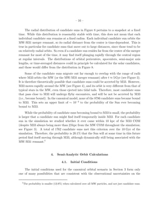 – 16 –


     The radial distribution of candidate suns in Figure 8 pertains to a snapshot at a ﬁxed
time. While this distribution is reasonably stable with time, this does not mean that each
individual candidate sun remains at a ﬁxed radius. Each individual candidate sun orbits the
MW-M31 merger remnant, so its radial distance from the center is time-dependent. This is
true in particular for candidate suns that move out to large distances, since those tend to be
on relatively radial orbits. So even if a candidate sun resides far from the center of the merger
remnant for most of the time, it may ﬁnd itself plunging rapidly through the central region
at regular intervals. The distributions of orbital pericenters, apocenters, semi-major axis
lengths, or time-averaged distances could in principle be calculated for the solar candidates,
and those would diﬀer from the distribution in Figure 8.
      Some of the candidate suns migrate out far enough to overlap with the range of radii
where M33 orbits the MW (or the MW-M31 merger remnant) after t ≈ 5 Gyr (see Figure 3).
It is therefore theoretically possible that candidate suns could be accreted by M33. However,
M33 moves rapidly around the MW (see Figure 4), and its orbit is very diﬀerent from that of
typical stars in the MW, even those ejected into tidal tails. Therefore, most candidate suns
that pass close to M33 will undergo ﬂyby encounters, and will be not be accreted by M33
(i.e., become bound). In the canonical model, none of the 8786 candidate suns became bound
to M33. This sets an upper limit of ∼ 10−4 to the probability of the Sun ever becoming
bound to M33.
      While the probability of candidate suns becoming bound to M33 is small, the probability
is larger that a candidate sun might ﬁnd itself temporarily inside M33. For each candidate
sun in the simulation we studied whether it ever came within 10 kpc of the M33 COM
(despite M33 always being more than 23 kpc from the MW COM throughout the simulation;
see Figure 3). A total of 1762 candidate suns met this criterion over the 10 Gyr of the
simulation. Therefore, the probability is 20.1% that the Sun will at some time in this future
period ﬁnd itself moving through M33, although dynamically still being associated with the
MW-M31 remnant.7



                              4.   Semi-Analytic Orbit Calculations

                                       4.1.    Initial Conditions

    The initial conditions used for the canonical orbital scenario in Section 3 form only
one of many possibilities that are consistent with the observational uncertainties on the

  7
      The probability is smaller (13.9%) when calculated over all MW particles, and not just candidate suns.
 