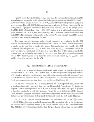 – 18 –


     Figure 9 shows the distributions of βMW and βM31 for the initial conditions, being the
angles between the galaxies initial spin and orbital angular momenta as deﬁned in Section 3.2.
Both distributions are quite broad. For the MW, 72.2% of the orbits are prograde, and 27.8%
are retrograde. For M31, 59.0% of the orbits are prograde, and 41.0% are retrograde. So for
both galaxies, a prograde encounter is the most likely outcome, but not by a large factor.
For M31, 41.4% of orbits have |βM31 − 90◦ | < 30◦ , so that nearly orthogonal encounters are
quite probable. For the MW, this fraction is only 28.0%. Based on these considerations, the
initial MW-M31 encounter will generally perturb the MW more strongly than M31, as was
the case in the canonical model (see Section 3.4).
     The reason that both prograde and retrograde encounters are possible is that the M31
velocity is directed almost radially towards the MW. Hence, the orbital angular momentum
is small, and its direction is poorly determined. Speciﬁcally, one may consider the M31
transverse velocity space (vW , vN ), in which one value (vW , vN )rad corresponds to the ve-
locity vector for a radial orbit (see Figure 3 of Paper II). Most of the velocities inside the
observational error ellipse lie on one side of (vW , vN )rad , and those yield a prograde encounter
for the MW. However, some of the velocities lie on the other side of (vW , vN )rad , and those
yield a retrograde encounter for the MW.



                     4.2.   Distributions of Orbital Characteristics

     For each of set of Monte-Carlo generated initial conditions we calculated the future or-
bital evolution of the MW-M31-M33 system with the semi-analytic orbit-integration method
of Section 2.2. All orbits were integrated for a suﬃciently long time to be able to quantify and
classify the future evolution. For all orbits we determined the same characteristic quantities
(pericenters, apocenters, merging times, etc.) as discussed in Section 3.3.
     For all initial conditions, M33 is moving towards M31 at the present time, albeit with
a signiﬁcant tangential component (see e.g. top left panel of Figure 2, and Section 6.1 of
Paper II). M31 is moving towards the MW, and is pulling M33 with it. Each pair of galaxies
is therefore heading for a pericenter passage. Figure 10a shows histograms of the times of
these pericenter passages, and Figure 10b shows histograms of the corresponding pericenter
distances. Figure 10c shows a histogram of the times at which the MW and M31 merge.
     For the MW-M31 system, the ﬁrst-pericenter time and distance are t = 3.87+0.42 Gyr and
                                                                                 −0.32
r = 31.0+38.0 kpc. Here and henceforth, values quoted for a quantity refer to the median and
         −19.8
surrounding 68.3% conﬁdence regions in the Monte-Carlo distribution. In 41.0% of orbits the
MW-M31 ﬁrst-pericenter distance is less than 25 kpc. Taking into account the sizes of the
 