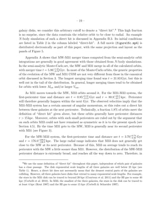– 19 –


galaxy disks, we consider this arbitrary cutoﬀ to denote a “direct hit”.9 This high fraction
is no surprise, since the data constrain the relative orbit to be close to radial. An example
N-body simulation of such a direct hit is discussed in Appendix B.3. Its initial conditions
are listed in Table 2 in the column labeled “direct-hit”. A full movie (figure16c.mp4) is
distributed electronically as part of this paper, with the same projection and layout as the
panels of Figure 5.
     Appendix A shows that MW-M31 merger times computed from the semi-analytic orbit
integrations are generally in good agreement with those obtained from N-body simulations.
In the semi-analytic Monte-Carlo set, the MW and M31 merge in all of the calculated orbits,
with merger time t = 5.86+1.61 Gyr. In most of the Monte-Carlo orbits, the generic properties
                            −0.72
of the evolution of the MW and M31 COM are not very diﬀerent from those in the canonical
orbit discussed in Section 3. The longest merging time found was t = 31.83 Gyr, but this is
well out in the tail of the distribution. In general, longer merging times tend to be obtained
for orbits with lower Mtot and/or larger Vtan .
     As M31 moves towards the MW, M33 orbits around it. For the M31-M33 system, the
ﬁrst-pericenter time and distance are t = 0.85+0.18 Gyr and r = 80.8+42.2 kpc. Pericenter
                                                −0.13                    −31.7
will therefore generally happen within the next Gyr. The observed velocities imply that the
M31-M33 system has a certain amount of angular momentum, so this rules out a direct hit
between these galaxies at the next pericenter. Technically, a fraction 1.8% of orbits meet the
deﬁnition of “direct hit” given above, but these orbits generally have pericenter distances
r > 15 kpc. Moreover, orbits with such small pericenters are ruled out by the argument that
on such orbits M33 could not have remained as symmetric as it is to the present epoch (see
Section 4.5). By the time M31 gets to the MW, M33 is generally near its second pericenter
with M31 (see Figure 3).
     For the MW-M33 system, the ﬁrst-pericenter time and distance are t = 3.70+0.74 Gyr
                                                                                  −0.46
               +239.0
and r = 176.0−136.9 kpc. The large radial range indicates that M33 does not generally get
close to the MW at its next pericenter. Because of this, M33 on average tends to reach its
pericenter with the MW a little sooner than M31. However, the distribution of the MW-M33
pericenter distance is extremely broad, and reaches all the way down to zero. Therefore, in

   9
     We use the same deﬁnition of “direct hit” throughout this paper, independent of which pair of galaxies
has a close passage. The disk exponential scale lengths of all three galaxies are well below 25 kpc (see
Table 1). Hence, a direct hit does not necessarily mean that the densest central parts of the galaxies are
colliding. However, all three galaxies have disks that extend to many exponential scale lengths. For example,
the stars in the M31 disk can be traced to beyond 20 kpc (Courteau et al. 2011) and the HI gas to some 40
kpc (Corbelli et al. 2010). In M33, the smallest of the three galaxies, the stars in the disk can be traced to
at least 4 kpc (Kent 1987) and the HI gas to some 15 kpc (Corbelli & Schneider 1997).
 