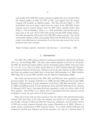 –2–


      mass proﬁle of the MW-M31 merger remnant is signiﬁcantly more extended than
      the original proﬁles of either the MW or M31, and suggests that the merger
      remnant will resemble an elliptical galaxy. The Sun will most likely (∼ 85%
      probability) end up at larger radius from the center of the MW-M31 merger
      remnant than its current distance from the MW center, possibly further than
      50 kpc (∼ 10% probability). There is a ∼ 20% probability that the Sun will at
      some time in the next 10 Gyr ﬁnd itself moving through M33 (within 10 kpc),
      but while dynamically still bound to the MW-M31 merger remnant. The arrival
      and possible collision of M31 (and possibly M33) with the MW is the next major
      cosmic event aﬀecting the environment of our Sun and solar system that can be
      predicted with some certainty.

      Subject headings: galaxies: kinematics and dynamics — Local Group — M31.



                                      1.   Introduction

     Our Milky Way (MW) galaxy resides in a small group of galaxies called the Local Group
(LG; e.g., van den Bergh 2000). The three most massive galaxies in the LG are all spirals:
the MW, the Andromeda galaxy (M31), and the Triangulum galaxy (M33), with mass ratios
of ∼ 10 : 10 : 1 (e.g., Guo et al. 2010; van der Marel et al. 2012, hereafter Paper II). Together,
these galaxies dominate the LG mass. M33 lies at about the same distance as M31 (0.8Mpc),
and these two galaxies most likely form a bound pair (McConnachie et al. 2009, hereafter
M09; Paper II), as do the MW and M31 (van der Marel & Guhathakurta 2008).
      The orbits and interactions of the MW, M31 and M33 have been examined in several
previous studies. For example, Dubinski et al. (1996, hereafter D96) and Cox & Loeb (2008,
hereafter CL08) presented N-body simulations of the future MW-M31 interaction. Loeb et
al. (2005) and M09 presented N-body simulations of the past M31-M33 interaction. Innanen
& Valtonen (1977) used a Newtonion few-body approach to study the future orbits of all
three galaxies. And Peebles et al. (2011) used a cosmological few-body approach (action
modeling) to study the past orbits of all three galaxies.
     What all previous work has had common is that the relative three-dimensional motion
between M31 and either of the other two galaxies was treated as a free parameter. The
line-of-sight velocities of M31 and M33 have long been well-known, and the proper motion
of M33 was recently measured through water masers (Brunthaler et al. 2005). However, a
proper motion measurement of M31 remained elusive. As a result, studies addressed and
categorized possible past histories and future outcomes, but only for a limited subset of
 