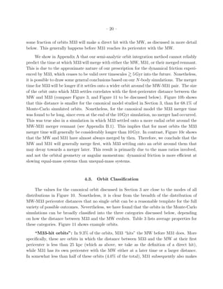 – 20 –


some fraction of orbits M33 will make a direct hit with the MW, as discussed in more detail
below. This generally happens before M31 reaches its pericenter with the MW.
      We show in Appendix A that our semi-analytic orbit integration method cannot reliably
predict the time at which M33 will merge with either the MW, M31, or their merged remnant.
This is due to the approximate nature of our prescription for the dynamical friction experi-
enced by M33, which ceases to be valid over timescales 5 Gyr into the future. Nonetheless,
it is possible to draw some general conclusions based on our N-body simulations. The merger
time for M33 will be longer if it settles onto a wider orbit around the MW-M31 pair. The size
of the orbit onto which M33 settles correlates with the ﬁrst-pericenter distance between the
MW and M33 (compare Figure 3, and Figure 11 to be discussed below). Figure 10b shows
that this distance is smaller for the canonical model studied in Section 3, than for 68.1% of
Monte-Carlo simulated orbits. Nonetheless, for the canonical model the M33 merger time
was found to be long, since even at the end of the 10Gyr simulation, no merger had occurred.
This was true also in a simulation in which M33 settled onto a more radial orbit around the
MW-M31 merger remnant (see Appendix B.1). This implies that for most orbits the M33
merger time will generally be considerably longer than 10 Gyr. In contrast, Figure 10c shows
that the MW and M31 have almost always merged by then. Therefore, we conclude that the
MW and M31 will generally merge ﬁrst, with M33 settling onto an orbit around them that
may decay towards a merger later. This result is primarily due to the mass ratios involved,
and not the orbital geometry or angular momentum: dynamical friction is more eﬃcient at
slowing equal-mass systems than unequal-mass systems.



                               4.3.   Orbit Classiﬁcation

     The values for the canonical orbit discussed in Section 3 are close to the modes of all
distributions in Figure 10. Nonetheless, it is clear from the breadth of the distribution of
MW-M33 pericenter distances that no single orbit can be a reasonable template for the full
variety of possible outcomes. Nevertheless, we have found that the orbits in the Monte-Carlo
simulations can be broadly classiﬁed into the three categories discussed below, depending
on how the distance between M33 and the MW evolves. Table 3 lists average properties for
these categories. Figure 11 shows example orbits.
     “M33-hit orbits”: In 9.3% of the orbits, M33 “hits” the MW before M31 does. More
speciﬁcally, these are orbits in which the distance between M33 and the MW at their ﬁrst
pericenter is less than 25 kpc (which as above, we take as the deﬁnition of a direct hit),
while M31 has its own pericenter with the MW either at a later time or a larger distance.
In somewhat less than half of these orbits (4.0% of the total), M31 subsequently also makes
 