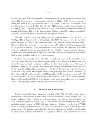 – 24 –


for one particular orbit that provided a reasonable match to the generic features of their
data. This orbit has a previous pericenter distance of 53 kpc. With the decay rate given
above, this yields a next pericenter distance of rp ≈ 37 kpc. In Section 4.2 we derived from
our Monte-Carlo generated orbits that the M31-M33 distance at their next pericenter is
r = 80.8+42.2 kpc. Therefore, the M09 orbit is ∼ 1.4σ below the mean of the observationally
        −31.7
implied distribution. This is well within the range of what is plausible, and provides another
successful consistency check on the observed M31 proper motion.
     The next M31-M33 pericenter distance for the canonical model of Section 3 is rp =
79.7 kpc. This is larger for the orbit highlighted by M09. The same is true for the other
orbits discussed in Tables 2 and 3 (see the values of rp listed in the last lines the tables).
However, this is not necessarily a problem, because M09 did not establish an upper limit
to the pericenter distance. They restricted their study to orbits with previous pericenters
   50 kpc, and only studied the evolution in the last ∼ 3.4 Gyr. Larger pericenter distances
may well excite acceptable warps, especially if the orbital evolution is calculated from further
back in time, including multiple pericenter passages.
     We have chosen not to restrict the orbits studied here based on the properties of the
M33-M31 orbit, although we do require the pair to be bound. However, it would have been
trivial to further restrict the initial conditions to those that produce a speciﬁc range of
pericenter distances. For example, if we require that the previous pericenter must have been
in the range 40–100 kpc, then this implies r = 28–70 kpc for the next pericenter distance.
A fraction 35.3% of the semi-analytic Monte-Carlo generated orbits fall in this range. Of
these orbits, 12.5% can be classiﬁed as M33-hit orbits, 85.7% as generic orbits, and 1.8%
as M33-out orbits. So all of the diﬀerent types of orbits of Section 4.3 are still present.
However, the fraction of M33-out orbits has decreased, since those orbits have preferentially
low M31-M33 binding energies and large pericenters (see Table 3).



                            5.   Discussion and Conclusions

     We have studied the future dynamical evolution of the MW-M31-M33 system, using a
combination of collisionless N-body simulations and semi-analytic orbit integrations. The
initial conditions of this evolution are well constrained, now that we have determined the
M31 transverse motion in Papers I and II. The results yield new insights into the future
evolution and merging of the MW-M31 pair. Moreover, this has been the ﬁrst MW-M31
study to include detailed models of M33 based on its known transverse motion from water-
maser studies. The calculations are based on the latest observational and theoretical insights
into the masses and mass distributions of the galaxies. Monte-Carlo simulations were used
 
