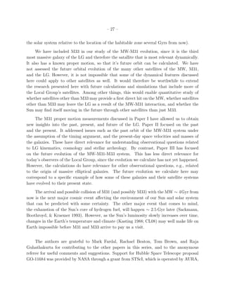 – 27 –


the solar system relative to the location of the habitable zone several Gyrs from now).
     We have included M33 in our study of the MW-M31 evolution, since it is the third
most massive galaxy of the LG and therefore the satallite that is most relevant dynamically.
It also has a known proper motion, so that it’s future orbit can be calculated. We have
not assessed the future orbital evolution of the many other satellites of the MW, M31,
and the LG. However, it is not impossible that some of the dynamical features discussed
here could apply to other satellites as well. It would therefore be worthwhile to extend
the research presented here with future calculations and simulations that include more of
the Local Group’s satellites. Among other things, this would enable quantitative study of
whether satellites other than M33 may provide a ﬁrst direct hit on the MW, whether satellites
other than M33 may leave the LG as a result of the MW-M31 interaction, and whether the
Sun may ﬁnd itself moving in the future through other satellites than just M33.
     The M31 proper motion measurements discussed in Paper I have allowed us to obtain
new insights into the past, present, and future of the LG. Paper II focused on the past
and the present. It addressed issues such as the past orbit of the MW-M31 system under
the assumption of the timing argument, and the present-day space velocities and masses of
the galaxies. These have direct relevance for understanding observational questions related
to LG kinematics, cosmology and stellar archeology. By contrast, Paper III has focused
on the future evolution of the MW-M31-M33 system. This has less direct relevance for
today’s observers of the Local Group, since the evolution we calculate has not yet happened.
However, the calculations do have relevance for other observational questions, e.g., related
to the origin of massive elliptical galaxies. The future evolution we calculate here may
correspond to a speciﬁc example of how some of these galaxies and their satellite systems
have evolved to their present state.
     The arrival and possible collision of M31 (and possibly M33) with the MW ∼ 4Gyr from
now is the next major cosmic event aﬀecting the environment of our Sun and solar system
that can be predicted with some certainty. The other major event that comes to mind,
the exhaustion of the Sun’s core of hydrogen fuel, will happen ∼ 2.5 Gyr later (Sackmann,
Boothroyd, & Kraemer 1993). However, as the Sun’s luminosity slowly increases over time,
changes in the Earth’s temperature and climate (Kasting 1988; CL08) may well make life on
Earth impossible before M31 and M33 arrive to pay us a visit.


     The authors are grateful to Mark Fardal, Rachael Beaton, Tom Brown, and Raja
Guhathakurta for contributing to the other papers in this series, and to the anonymous
referee for useful comments and suggestions. Support for Hubble Space Telescope proposal
GO-11684 was provided by NASA through a grant from STScI, which is operated by AURA,
 