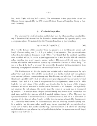 – 28 –


Inc., under NASA contract NAS 5-26555. The simulations in this paper were run on the
Odyssey cluster supported by the FAS Science Division Research Computing Group at Har-
vard University.



                                A.    Coulomb Logarithm

     Our semi-analytic orbit-integration methodology uses the Chandrasekhar formula (Bin-
ney & Tremaine 1987) to describe the dynamical friction induced by a primary galaxy onto
a secondary galaxy. We parameterize the Coulomb logarithm in this formula as

                                log Λ = max[L, log (r/Cas )α ].                           (A1)

Here r is the distance of the secondary from the primary, as is the Hernquist proﬁle scale
length of the secondary, and C > 0, L ≥ 0, and α ≥ 0 are constants. This parameterization
is based on the study of Hashimoto et al. (2003). They found that the Coulomb logarithm
must correlate with r, to obtain a good approximation to the N-body orbit of a satellite
galaxy spiraling into a more massive primary galaxy. This contrasted with many previous
studies, which often used a constant value of log Λ to calculate the rate of orbital decay. The
use of a ﬂoor L for log Λ is necessary to prevent the dynamical friction deceleration from
becoming an unphysical acceleration for small separations r < Cas .
     The Hashimoto et al. N-body simulations included only a single component for each
galaxy (the dark halo). The satellite was modeled as a ﬁxed potential, and both galaxies
were assumed to have a constant-density core. For this case, and adopting L = 0 and α = 1,
they found a good ﬁt for C = 1.4. We adopt a more general parameterization here for several
reasons. First, with L = 0, there is no dynamical friction experienced inside r = Cas . This
leads to very slow decay of the satellite once it gets close to the center of the primary,
consistent with what was seen in simulations of Hashimoto et al. However, this is probably
not physical. In real galaxies, the gravity near the center of the dark halo is dominated
by baryons. The baryons have a higher central density and smaller scale radius than the
dark halo, and therefore provide added dynamical friction when r < Cas . Moreover, the
dynamical response of the satellite adds to the orbital decay as well. So it is reasonable to
consider L ≥ 0. Also, we allow C and α to diﬀer from the values advocated by Hashimoto et
al. Their values were derived for a satellite model with an arbitrary constant density core.
It is unlikely that the same values would apply to our cosmologically motivated models,
which have a central dark matter density cusp. The exact choice of L aﬀects the late-stage
evolution of the merger, whereas the early orbital decay (when the separations are still large)
depends only on C and α.
 