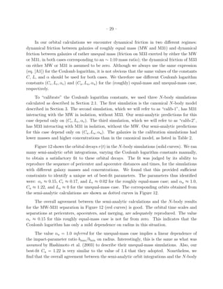 – 29 –


      In our orbital calculations we encounter dynamical friction in two diﬀerent regimes:
dynamical friction between galaxies of roughly equal mass (MW and M31) and dynamical
friction between galaxies of rather unequal mass (friction on M33 exerted by either the MW
or M31, in both cases corresponding to an ∼ 1:10 mass ratio); the dynamical friction of M33
on either MW or M31 is assumed to be zero. Although we always use the same expression
(eq. [A1]) for the Coulomb logarithm, it is not obvious that the same values of the constants
C, L, and α should be used for both cases. We therefore use diﬀerent Coulomb logarithm
constants (Ce , Le , αe ) and (Cu , Lu , αu ) for the (roughly) equal-mass and unequal-mass case,
respectively.
     To “calibrate” the Coulomb logarithm constants, we used three N-body simulations
calculated as described in Section 2.1. The ﬁrst simulation is the canonical N-body model
described in Section 3. The second simulation, which we will refer to as “calib-1”, has M31
interacting with the MW in isolation, without M33. Our semi-analytic predictions for this
case depend only on (Ce , Le , αe ). The third simulation, which we will refer to as “calib-2”,
has M33 interacting with M31 in isolation, without the MW. Our semi-analytic predictions
for this case depend only on (Cu , Lu , αu ). The galaxies in the calibration simulations had
lower masses and higher concentrations than in the canonical model, as listed in Table 2,
     Figure 12 shows the orbital decays r(t) in the N-body simulations (solid curves). We ran
many semi-analytic orbit integrations, varying the Coulomb logarithm constants manually,
to obtain a satisfactory ﬁt to these orbital decays. The ﬁt was judged by its ability to
reproduce the sequence of pericenter and apocenter distances and times, for the simulations
with diﬀerent galaxy masses and concentrations. We found that this provided suﬃcient
constraints to identify a unique set of best-ﬁt parameters. The parameters thus identiﬁed
were: αe ≈ 0.15, Ce ≈ 0.17, and Le ≈ 0.02 for the roughly equal-mass case; and αu ≈ 1.0,
Cu ≈ 1.22, and Lu ≈ 0 for the unequal-mass case. The corresponding orbits obtained from
the semi-analytic calculations are shown as dotted curves in Figure 12.
     The overall agreement between the semi-analytic calculations and the N-body results
for the MW-M31 separation in Figure 12 (red curves) is good. The orbital time scales and
separations at pericenters, apocenters, and merging, are adequately reproduced. The value
αe ≈ 0.15 for this roughly equal-mass case is not far from zero. This indicates that the
Coulomb logarithm has only a mild dependence on radius in this situation.
     The value αu = 1.0 inferred for the unequal-mass case implies a linear dependence of
the impact-parameter ratio bmax /bmin on radius. Interestingly, this is the same as what was
assumed by Hashimoto et al. (2003) to describe their unequal-mass simulations. Also, our
best-ﬁt Cu = 1.22 is very similar to the value of 1.4 that they adopted. Nonetheless, we
ﬁnd that the overall agreement between the semi-analytic orbit integrations and the N-body
 