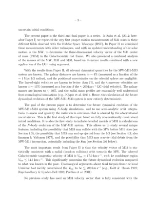 –3–


uncertain initial conditions.
     The present paper is the third and ﬁnal paper in a series. In Sohn et al. (2012; here-
after Paper I) we reported the very ﬁrst proper-motion measurements of M31 stars in three
diﬀerent ﬁelds observed with the Hubble Space Telescope (HST). In Paper II we combined
these measurements with other techniques, and with an updated understanding of the solar
motion in the MW, to determine the three-dimensional velocity vector of the M31 center
of mass (COM) in the Galactocentric rest frame. We also presented a combined analysis
of the masses of the MW, M31 and M33, based on literature results combined with a new
application of the LG timing argument.
     With the results from Paper II, all relevant dynamical quantities for the MW-M31-M33
system are known. The galaxy distances are known to ∼ 4% (measured as a fraction of the
∼ 1 Mpc LG radius), and the positional uncertainties on the celestial sphere are negligible.
The line-of-sight velocities are known to better than 1%, and the transverse velocities are
known to ∼ 13% (measured as a fraction of the ∼ 200 km s−1 LG virial velocity). The galaxy
masses are known to ∼ 30%, and the radial mass proﬁles are reasonably well understood
from cosmological simulations (e.g., Klypin et al. 2011). Hence, the calculation of the future
dynamical evolution of the MW-M31-M33 system is now entirely deterministic.
     The goal of the present paper is to determine the future dynamical evolution of the
MW-M31-M33 system using N-body simulations, and to use semi-analytic orbit integra-
tions to assess and quantify the variation in outcomes that is allowed by the observational
uncertainties. This is the ﬁrst study of this topic based on fully observationally constrained
initial conditions. It is also the ﬁrst study to include detailed models of M33 in calculations
of the N-body evolution of the MW-M31 system. This allows us to study several unique
features, including the possibility that M33 may collide with the MW before M31 does (see
Section 4.3), the possibility that M33 may end up ejected from the LG (see Section 4.3; also
Innanen & Valtonen 1977), and the possibility that M33 may accrete tidal debris from the
MW-M31 interaction, potentially including the Sun (see Section 3.6 below).
      The most important result from Paper II is that the velocity vector of M31 is sta-
tistically consistent with a radial (head-on collision) orbit towards the MW. The inferred
Galactocentric tangential velocity of M31 is Vtan = 17.0 km s−1 , with 1σ conﬁdence region
Vtan ≤ 34.3 km s−1 . This signiﬁcantly constrains the future dynamical evolution compared
to what was known in the past. Cosmological arguments about tidal torques from the local
Universe had merely constrained the Vtan to be        200 km s−1 (e.g., Gott & Thuan 1978;
Raychaudhury & Lynden-Bell 1989; Peebles et al. 2001).
    No previous study has used an M31 velocity vector that is fully consistent with the
 