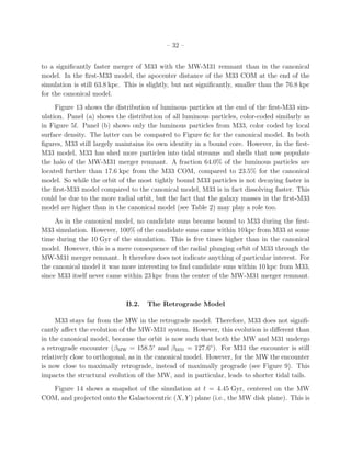– 32 –


to a signiﬁcantly faster merger of M33 with the MW-M31 remnant than in the canonical
model. In the ﬁrst-M33 model, the apocenter distance of the M33 COM at the end of the
simulation is still 63.8 kpc. This is slightly, but not signiﬁcantly, smaller than the 76.8 kpc
for the canonical model.
     Figure 13 shows the distribution of luminous particles at the end of the ﬁrst-M33 sim-
ulation. Panel (a) shows the distribution of all luminous particles, color-coded similarly as
in Figure 5f. Panel (b) shows only the luminous particles from M33, color coded by local
surface density. The latter can be compared to Figure 6c for the canonical model. In both
ﬁgures, M33 still largely maintains its own identity in a bound core. However, in the ﬁrst-
M33 model, M33 has shed more particles into tidal streams and shells that now populate
the halo of the MW-M31 merger remnant. A fraction 64.0% of the luminous particles are
located further than 17.6 kpc from the M33 COM, compared to 23.5% for the canonical
model. So while the orbit of the most tightly bound M33 particles is not decaying faster in
the ﬁrst-M33 model compared to the canonical model, M33 is in fact dissolving faster. This
could be due to the more radial orbit, but the fact that the galaxy masses in the ﬁrst-M33
model are higher than in the canonical model (see Table 2) may play a role too.
     As in the canonical model, no candidate suns became bound to M33 during the ﬁrst-
M33 simulation. However, 100% of the candidate suns came within 10 kpc from M33 at some
time during the 10 Gyr of the simulation. This is ﬁve times higher than in the canonical
model. However, this is a mere consequence of the radial plunging orbit of M33 through the
MW-M31 merger remnant. It therefore does not indicate anything of particular interest. For
the canonical model it was more interesting to ﬁnd candidate suns within 10 kpc from M33,
since M33 itself never came within 23 kpc from the center of the MW-M31 merger remnant.



                              B.2.   The Retrograde Model

     M33 stays far from the MW in the retrograde model. Therefore, M33 does not signiﬁ-
cantly aﬀect the evolution of the MW-M31 system. However, this evolution is diﬀerent than
in the canonical model, because the orbit is now such that both the MW and M31 undergo
a retrograde encounter (βMW = 158.5◦ and βM31 = 127.6◦ ). For M31 the encounter is still
relatively close to orthogonal, as in the canonical model. However, for the MW the encounter
is now close to maximally retrograde, instead of maximally prograde (see Figure 9). This
impacts the structural evolution of the MW, and in particular, leads to shorter tidal tails.
   Figure 14 shows a snapshot of the simulation at t = 4.45 Gyr, centered on the MW
COM, and projected onto the Galactocentric (X, Y ) plane (i.e., the MW disk plane). This is
 