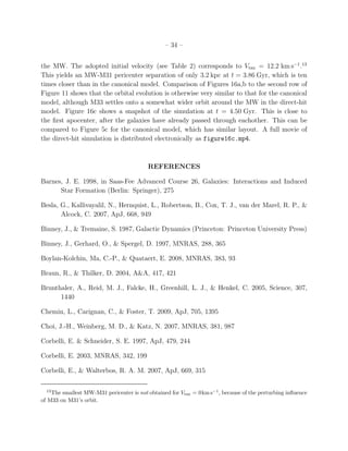 – 34 –


the MW. The adopted initial velocity (see Table 2) corresponds to Vtan = 12.2 km s−1 .13
This yields an MW-M31 pericenter separation of only 3.2 kpc at t = 3.86 Gyr, which is ten
times closer than in the canonical model. Comparison of Figures 16a,b to the second row of
Figure 11 shows that the orbital evolution is otherwise very similar to that for the canonical
model, although M33 settles onto a somewhat wider orbit around the MW in the direct-hit
model. Figure 16c shows a snapshot of the simulation at t = 4.50 Gyr. This is close to
the ﬁrst apocenter, after the galaxies have already passed through eachother. This can be
compared to Figure 5c for the canonical model, which has similar layout. A full movie of
the direct-hit simulation is distributed electronically as figure16c.mp4.



                                          REFERENCES

Barnes, J. E. 1998, in Saas-Fee Advanced Course 26, Galaxies: Interactions and Induced
      Star Formation (Berlin: Springer), 275

Besla, G., Kallivayalil, N., Hernquist, L., Robertson, B., Cox, T. J., van der Marel, R. P., &
       Alcock, C. 2007, ApJ, 668, 949

Binney, J., & Tremaine, S. 1987, Galactic Dynamics (Princeton: Princeton University Press)

Binney, J., Gerhard, O., & Spergel, D. 1997, MNRAS, 288, 365

Boylan-Kolchin, Ma, C.-P., & Quataert, E. 2008, MNRAS, 383, 93

Braun, R., & Thilker, D. 2004, A&A, 417, 421

Brunthaler, A., Reid, M. J., Falcke, H., Greenhill, L. J., & Henkel, C. 2005, Science, 307,
      1440

Chemin, L., Carignan, C., & Foster, T. 2009, ApJ, 705, 1395

Choi, J.-H., Weinberg, M. D., & Katz, N. 2007, MNRAS, 381, 987

Corbelli, E. & Schneider, S. E. 1997, ApJ, 479, 244

Corbelli, E. 2003, MNRAS, 342, 199

Corbelli, E., & Walterbos, R. A. M. 2007, ApJ, 669, 315

  13
    The smallest MW-M31 pericenter is not obtained for Vtan = 0km s−1 , because of the perturbing inﬂuence
of M33 on M31’s orbit.
 