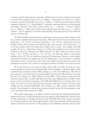 –4–


currently available observational constraints. CL08 focused on initial conditions that provide
a current M31 tangential velocity of Vtan ≈ 132 km s−1 (their ﬁgure 6). Peebles et al. (2011)
proposed a model in which M31 has Vtan,M31 = 100 km s−1 . D96 constructed models with low
tangential velocities, Vtan = 20 and 26km s−1 , which are consistent with our new observational
constraints. However, they used a radial velocity Vrad = −130 km s−1 , similar to CL08’s
Vrad ≈ −135 km s−1 . Both values yield a faster approach than the value Vrad,M31 = −109.3 ±
4.4 km s−1 that is implied by our latest understanding of the solar motion in the MW (see
Section 4 of Paper II).
      The MW and M31 mass distributions used in past work are also not fully consistent with
the currently available observational constraints. D96 constructed two sets of models, one in
which MLG = 1.6 × 1012 M⊙ and one in which MLG = 5.2 × 1012 M⊙ , whereas the true mass
is likely between these extremes (see Paper II). Also, they adopted a ratio MM31 /MMW = 2
in all their models, while the actual ratio is likely closer to unity. For example, the LSR
circular velocity V0 = 239±5 km/s (Section 4.1 of Paper II) is similar to the rotation velocity
of HI gas in M31 (e.g., Chemin et al. 2009; Corbelli et al. 2010). CL08 used galaxy masses
MMW = 1.0 × 1012 M⊙ and MM31 = 1.6 × 1012 M⊙ , but then also added an intra-group
medium of 2.6 × 1012 M⊙ for consistency with the LG timing mass. However, recent insights
(summarized in Paper II) suggest that the LG timing mass is an overestimate, consistent
with cosmic scatter, so there is no need to force the models to match this mass exactly. The
calculations we present here without an intra-group medium are likely to be more accurate.
     We do not include in our study the eﬀects of the LMC and SMC, the next two most
massive galaxies in the LG (van den Bergh 2000; Grebel, Gallagher, & Harbeck 2003). Their
combined mass is similar to that of M33, making up ∼ 10% of the MW mass. The orbit of
these galaxies is such that they are moving rapidly away from the MW and may not return
for many Gyr (Besla et al. 2007; Shattow & Loeb 2009). Their motion is away from the
direction towards M31, to which they have never been close (Kallivayalil et al. 2009). Their
impact on the overall future dynamics of the MW-M31-M33 System is therefore likely to be
small. The same is true for other LG dwarf galaxies, which have masses well below those
of M33 and the combined LMC/SMC. This includes, e.g., M32, another well-known M31
satellite. Even though it is the next most luminous galaxy in the LG, its luminosity is only
about one-tenth of the luminosity of M33.
     The outline of this paper is as follows. Section 2 discusses the computational method-
ologies used for the N-body simulations and semi-analytic orbit integrations. Section 3 uses
N-body simulations to calculate the future of the M31-MW-M33 system, using a canonical
set of initial conditions that fall roughly midway in the observationally allowed parameter
ranges. It discusses the structure of the galaxies as the simulation proceeds, and the possi-
 