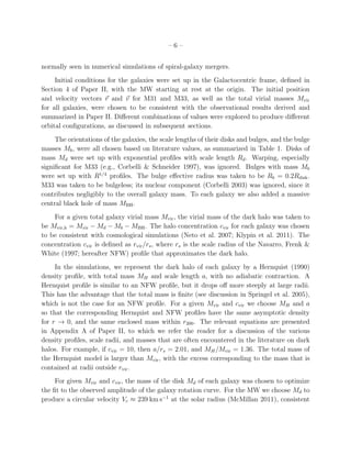 –6–


normally seen in numerical simulations of spiral-galaxy mergers.
     Initial conditions for the galaxies were set up in the Galactocentric frame, deﬁned in
Section 4 of Paper II, with the MW starting at rest at the origin. The initial position
and velocity vectors r and v for M31 and M33, as well as the total virial masses Mvir
for all galaxies, were chosen to be consistent with the observational results derived and
summarized in Paper II. Diﬀerent combinations of values were explored to produce diﬀerent
orbital conﬁgurations, as discussed in subsequent sections.
     The orientations of the galaxies, the scale lengths of their disks and bulges, and the bulge
masses Mb , were all chosen based on literature values, as summarized in Table 1. Disks of
mass Md were set up with exponential proﬁles with scale length Rd . Warping, especially
signiﬁcant for M33 (e.g., Corbelli & Schneider 1997), was ignored. Bulges with mass Mb
were set up with R1/4 proﬁles. The bulge eﬀective radius was taken to be Rb = 0.2Rdisk .
M33 was taken to be bulgeless; its nuclear component (Corbelli 2003) was ignored, since it
contributes negligibly to the overall galaxy mass. To each galaxy we also added a massive
central black hole of mass MBH .
    For a given total galaxy virial mass Mvir , the virial mass of the dark halo was taken to
be Mvir,h = Mvir − Md − Mb − MBH . The halo concentration cvir for each galaxy was chosen
to be consistent with cosmological simulations (Neto et al. 2007; Klypin et al. 2011). The
concentration cvir is deﬁned as rvir /rs , where rs is the scale radius of the Navarro, Frenk &
White (1997; hereafter NFW) proﬁle that approximates the dark halo.
     In the simulations, we represent the dark halo of each galaxy by a Hernquist (1990)
density proﬁle, with total mass MH and scale length a, with no adiabatic contraction. A
Hernquist proﬁle is similar to an NFW proﬁle, but it drops oﬀ more steeply at large radii.
This has the advantage that the total mass is ﬁnite (see discussion in Springel et al. 2005),
which is not the case for an NFW proﬁle. For a given Mvir and cvir we choose MH and a
so that the corresponding Hernquist and NFW proﬁles have the same asymptotic density
for r → 0, and the same enclosed mass within r200 . The relevant equations are presented
in Appendix A of Paper II, to which we refer the reader for a discussion of the various
density proﬁles, scale radii, and masses that are often encountered in the literature on dark
halos. For example, if cvir = 10, then a/rs = 2.01, and MH /Mvir = 1.36. The total mass of
the Hernquist model is larger than Mvir , with the excess corresponding to the mass that is
contained at radii outside rvir .
     For given Mvir and cvir , the mass of the disk Md of each galaxy was chosen to optimize
the ﬁt to the observed amplitude of the galaxy rotation curve. For the MW we choose Md to
produce a circular velocity Vc ≈ 239 km s−1 at the solar radius (McMillan 2011), consistent
 