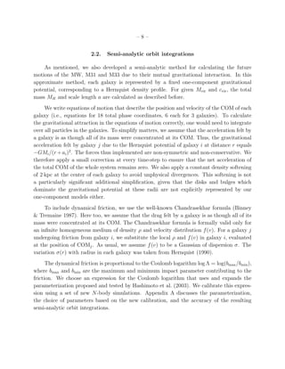 –8–


                         2.2.   Semi-analytic orbit integrations

    As mentioned, we also developed a semi-analytic method for calculating the future
motions of the MW, M31 and M33 due to their mutual gravitational interaction. In this
approximate method, each galaxy is represented by a ﬁxed one-component gravitational
potential, corresponding to a Hernquist density proﬁle. For given Mvir and cvir , the total
mass MH and scale length a are calculated as described before.
     We write equations of motion that describe the position and velocity of the COM of each
galaxy (i.e., equations for 18 total phase coordinates, 6 each for 3 galaxies). To calculate
the gravitational attraction in the equations of motion correctly, one would need to integrate
over all particles in the galaxies. To simplify matters, we assume that the acceleration felt by
a galaxy is as though all of its mass were concentrated at its COM. Thus, the gravitational
acceleration felt by galaxy j due to the Hernquist potential of galaxy i at distance r equals
−GMi /(r + ai )2 . The forces thus implemented are non-symmetric and non-conservative. We
therefore apply a small correction at every time-step to ensure that the net acceleration of
the total COM of the whole system remains zero. We also apply a constant density softening
of 2 kpc at the center of each galaxy to avoid unphysical divergences. This softening is not
a particularly signiﬁcant additional simpliﬁcation, given that the disks and bulges which
dominate the gravitational potential at these radii are not explicitly represented by our
one-component models either.
     To include dynamical friction, we use the well-known Chandrasekhar formula (Binney
& Tremaine 1987). Here too, we assume that the drag felt by a galaxy is as though all of its
mass were concentrated at its COM. The Chandrasekhar formula is formally valid only for
an inﬁnite homogeneous medium of density ρ and velocity distribution f (v). For a galaxy j
undergoing friction from galaxy i, we substitute the local ρ and f (v) in galaxy i, evaluated
at the position of COMj . As usual, we assume f (v) to be a Gaussian of dispersion σ. The
variation σ(r) with radius in each galaxy was taken from Hernquist (1990).
      The dynamical friction is proportional to the Coulomb logarithm log Λ = log(bmax /bmin ),
where bmax and bmin are the maximum and minimum impact parameter contributing to the
friction. We choose an expression for the Coulomb logarithm that uses and expands the
parameterization proposed and tested by Hashimoto et al. (2003). We calibrate this expres-
sion using a set of new N-body simulations. Appendix A discusses the parameterization,
the choice of parameters based on the new calibration, and the accuracy of the resulting
semi-analytic orbit integrations.
 