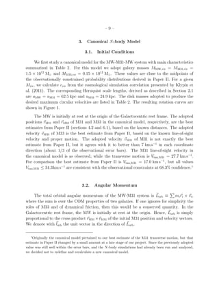 –9–


                                 3.    Canonical N-body Model

                                      3.1.    Initial Conditions

     We ﬁrst study a canonical model for the MW-M31-MW system with main characteristics
summarized in Table 2. For this model we adopt galaxy masses MMW,vir = MM31,vir =
1.5 × 1012 M⊙ and MM33,vir = 0.15 × 1012 M⊙ . These values are close to the midpoints of
the observationally constrained probability distributions derived in Paper II. For a given
Mvir , we calculate cvir from the cosmological simulation correlation presented by Klypin et
al. (2011). The corresponding Hernquist scale lengths, derived as described in Section 2.1
are aMW = aM31 = 62.5 kpc and aM33 = 24.9 kpc. The disk masses adopted to produce the
desired maximum circular velocities are listed in Table 2. The resulting rotation curves are
shown in Figure 1.
     The MW is initially at rest at the origin of the Galactocentric rest frame. The adopted
positions rM31 and rM33 of M31 and M33 in the canonical model, respectively, are the best
estimates from Paper II (sections 4.2 and 6.1), based on the known distances. The adopted
velocity vM33 of M33 is the best estimate from Paper II, based on the known line-of-sight
velocity and proper motion. The adopted velocity vM31 of M31 is not exactly the best
estimate from Paper II, but it agrees with it to better than 7 km s−1 in each coordinate
direction (about 1/3 of the observational error bars). The M31 line-of-sight velocity in
the canonical model is as observed, while the transverse motion is Vtan,M31 = 27.7 km s−1 .
For comparison the best estimate from Paper II is Vtan,M31 = 17.0 km s−1 , but all values
Vtan,M31 ≤ 34.3km s−1 are consistent with the observational constraints at 68.3% conﬁdence.1



                                   3.2.      Angular Momentum

     The total orbital angular momentum of the MW-M31 system is Lorb ≡              mi ri × vi ,
where the sum is over the COM properties of two galaxies. If one ignores for simplicity the
roles of M33 and of dynamical friction, then this would be a conserved quantity. In the
Galactocentric rest frame, the MW is initially at rest at the origin. Hence, Lorb is simply
proportional to the cross product rM31 ×vM31 of the initial M31 position and velocity vectors.
We denote with lorb the unit vector in the direction of Lorb .

   1
    Originally the canonical model pertained to our best estimate of the M31 transverse motion, but that
estimate in Paper II changed by a small amount at a late stage of our project. Since the previously adopted
value was still well within the error bars, and the N -body simulations had already been run and analyzed,
we decided not to redeﬁne and recalculate a new canonical model.
 