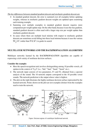 Machine Learning 15CS73
12 Deepak D, Asst. Prof., Dept. of CS&E, Canara Engineering College, Mangaluru
The key differences between standard gradient descent and stochastic gradient descent are
 In standard gradient descent, the error is summed over all examples before updating
weights, whereas in stochastic gradient descent weights are updated upon examining
each training example.
 Summing over multiple examples in standard gradient descent requires more
computation per weight update step. On the other hand, because it uses the true gradient,
standard gradient descent is often used with a larger step size per weight update than
stochastic gradient descent.
 In cases where there are multiple local minima with respect to stochastic gradient
descent can sometimes avoid falling into these local minima because it uses the various
∇E
d
( w
⃗⃗⃗⃗ ) rather than ∇ E( w
⃗⃗⃗⃗ ) to guide its search
MULTILAYER NETWORKS AND THE BACKPROPAGATION ALGORITHM
Multilayer networks learned by the BACKPROPAGATION algorithm are capable of
expressing a rich variety of nonlinear decision surfaces.
Consider the example:
 Here the speech recognition task involves distinguishing among 10 possible vowels, all
spoken in the context of "h_d" (i.e., "hid," "had," "head," "hood," etc.).
 The network input consists of two parameters, F1 and F2, obtained from a spectral
analysis of the sound. The 10 network outputs correspond to the 10 possible vowel
sounds. The network prediction is the output whose value is highest.
 The plot on the right illustrates the highly nonlinear decision surface represented by the
learned network. Points shown on the plot are test examples distinct from the examples
used to train the network.
 