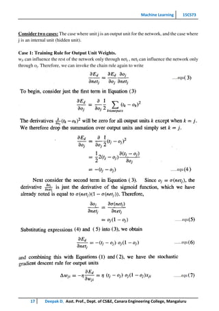Machine Learning 15CS73
17 Deepak D, Asst. Prof., Dept. of CS&E, Canara Engineering College, Mangaluru
Consider two cases: The case where unit j is an output unit for the network, and the case where
j is an internal unit (hidden unit).
Case 1: Training Rule for Output Unit Weights.
wji can influence the rest of the network only through netj , netj can influence the network only
through oj. Therefore, we can invoke the chain rule again to write
 