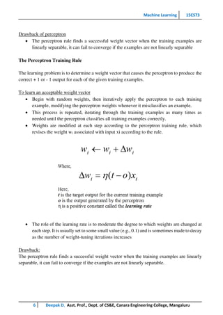 Machine Learning 15CS73
6 Deepak D, Asst. Prof., Dept. of CS&E, Canara Engineering College, Mangaluru
Drawback of perceptron
 The perceptron rule finds a successful weight vector when the training examples are
linearly separable, it can fail to converge if the examples are not linearly separable
The Perceptron Training Rule
The learning problem is to determine a weight vector that causes the perceptron to produce the
correct + 1 or - 1 output for each of the given training examples.
To learn an acceptable weight vector
 Begin with random weights, then iteratively apply the perceptron to each training
example, modifying the perceptron weights whenever it misclassifies an example.
 This process is repeated, iterating through the training examples as many times as
needed until the perceptron classifies all training examples correctly.
 Weights are modified at each step according to the perceptron training rule, which
revises the weight wi associated with input xi according to the rule.
 The role of the learning rate is to moderate the degree to which weights are changed at
each step. It is usually set to some small value (e.g., 0.1) and is sometimes made to decay
as the number of weight-tuning iterations increases
Drawback:
The perceptron rule finds a successful weight vector when the training examples are linearly
separable, it can fail to converge if the examples are not linearly separable.
 