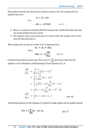Machine Learning 15CS73
9 Deepak D, Asst. Prof., Dept. of CS&E, Canara Engineering College, Mangaluru
The gradient specifies the direction of steepest increase of E, the training rule for
gradient descent is
 Here η is a positive constant called the learning rate, which determines the step
size in the gradient descent search.
 The negative sign is present because we want to move the weight vector in the
direction that decreases E.
This training rule can also be written in its component form
Calculate the gradient at each step. The vector of
𝜕𝐸
𝜕𝑤𝑖
derivatives that form the
gradient can be obtained by differentiating E from Equation (2), as
 